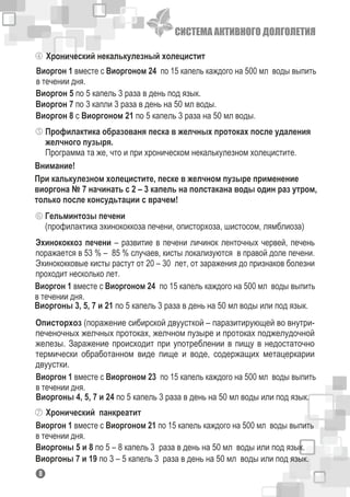 СИСТЕМА АКТИВНОГО ДОЛГОЛЕТИЯ
Хронический некалькулезный холецистит
Виоргон 1 вместе с Виоргоном 24 по 15 капель каждого на 500 мл воды выпить
в течении дня.
Виоргон 5 по 5 капель 3 раза в день под язык.
Виоргон 7 по 3 капли 3 раза в день на 50 мл воды.
Виоргон 8 с Виоргоном 21 по 5 капель 3 раза на 50 мл воды.
Профилактика образованя песка в желчных протоках после удаления
желчного пузыря.
Программа та же, что и при хроническом некалькулезном холецистите.
При калькулезном холецистите, песке в желчном пузыре применение
виоргона № 7 начинать с 2 – 3 капель на полстакана воды один раз утром,
только после консудьтации с врачем!
Внимание!
Гельминтозы печени
(профилактика эхинококкоза печени, описторхоза, шистосом, лямблиоза)
Эхинококкоз печени – развитие в печени личинок ленточных червей, печень
поражается в 53 % – 85 % случаев, кисты локализуются в правой доле печени.
Эхинококковые кисты растут от 20 – 30 лет, от заражения до признаков болезни
проходит несколько лет.
Виоргон 1 вместе с Виоргоном 24 по 15 капель каждого на 500 мл воды выпить
в течении дня.
Виоргоны 3, 5, 7 и 21 по 5 капель 3 раза в день на 50 мл воды или под язык.
Описторхоз (поражение сибирской двуусткой – паразитирующей во внутри-
печеночных желчных протоках, желчном пузыре и протоках поджелудочной
железы. Заражение происходит при употреблении в пищу в недостаточно
термически обработанном виде пище и воде, содержащих метацеркарии
двуустки.
Виоргон 1 вместе с Виоргоном 23 по 15 капель каждого на 500 мл воды выпить
в течении дня.
Виоргоны 4, 5, 7 и 24 по 5 капель 3 раза в день на 50 мл воды или под язык.
Хронический панкреатит
Виоргон 1 вместе с Виоргоном 21 по 15 капель каждого на 500 мл воды выпить
в течении дня.
Виоргоны 5 и 8 по 5 – 8 капель 3 раза в день на 50 мл воды или под язык.
Виоргоны 7 и 19 по 3 – 5 капель 3 раза в день на 50 мл воды или под язык.
18
 