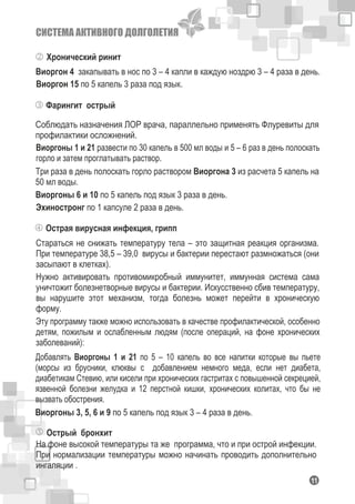 СИСТЕМА АКТИВНОГО ДОЛГОЛЕТИЯ
111
Фарингит острый
Соблюдать назначения ЛОР врача, параллельно применять Флуревиты для
профилактики осложнений.
Виоргоны 1 и 21 развести по 30 капель в 500 мл воды и 5 – 6 раз в день полоскать
горло и затем проглатывать раствор.
Три раза в день полоскать горло раствором Виоргона 3 из расчета 5 капель на
50 мл воды.
Виоргоны 6 и 10 по 5 капель под язык 3 раза в день.
Эхиностронг по 1 капсуле 2 раза в день.
Острая вирусная инфекция, грипп
Стараться не снижать температуру тела – это защитная реакция организма.
При температуре 38,5 – 39,0 вирусы и бактерии перестают размножаться (они
засыпают в клетках).
Нужно активировать противомикробный иммунитет, иммунная система сама
уничтожит болезнетворные вирусы и бактерии. Искусственно сбив температуру,
вы нарушите этот механизм, тогда болезнь может перейти в хроническую
форму.
Эту программу также можно использовать в качестве профилактической, особенно
детям, пожилым и ослабленным людям (после операций, на фоне хронических
заболеваний):
Добавлять Виоргоны 1 и 21 по 5 – 10 капель во все напитки которые вы пьете
(морсы из брусники, клюквы с добавлением немного меда, если нет диабета,
диабетикам Стевию, или кисели при хронических гастритах с повышенной секрецией,
язвенной болезни желудка и 12 перстной кишки, хронических колитах, что бы не
вызвать обострения.
Виоргоны 3, 5, 6 и 9 по 5 капель под язык 3 – 4 раза в день.
Острый бронхит
На фоне высокой температуры та же программа, что и при острой инфекции.
При нормализации температуры можно начинать проводить дополнительно
ингаляции .
Хронический ринит
Виоргон 15 по 5 капель 3 раза под язык.
Виоргон 4 закапывать в нос по 3 – 4 капли в каждую ноздрю 3 – 4 раза в день.
 
