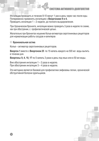 СИСТЕМА АКТИВНОГО ДОЛГОЛЕТИЯ
112
Ингаляции проводить в течение 8-10 минут 1 раз в день через час после еды.
Попеременно применять ингаляцию с Виоргонами 9 и 4.
Проводить ингаляции 1 – 2 недели, до полного выздоровления.
При Хроническом бронхите, ингаляции можно проводить 3 раза в неделю по схеме,
как при обострении, с профилактической целью .
Бронхиальная астма
Желательно при бронхитах ношение Колье-активатора серотониновых рецепторов
для нормализации работы сосудов и капиляров
Колье – активатор серотониновых рецепторов.
Виоргон 1 вместе с Виоргоном 25 по 15 капель каждого на 500 мл воды выпить
в течении дня.
Виоргоны 9, 4, 10, 17 по 5 капель 3 раза в день под язык или в 50 мл воды.
Вне обострения ингаляции 1 – 2 раза в неделю.
При обострении ингаляции 3 – 4 раза в неделю.
Эта методика является базовой для профилактики эмфиземы легких, хронической
обструктивной болезни курильщиков.
 