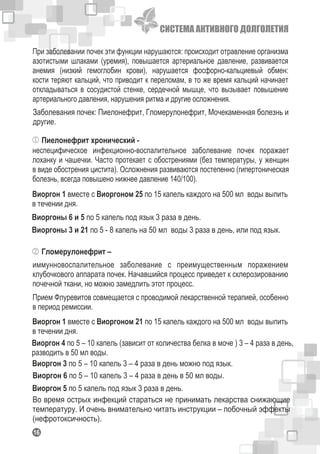 СИСТЕМА АКТИВНОГО ДОЛГОЛЕТИЯ
116
При заболевании почек эти функции нарушаются: происходит отравление организма
азотистыми шлаками (уремия), повышается артериальное давление, развивается
анемия (низкий гемоглобин крови), нарушается фосфорно-кальциевый обмен:
кости теряют кальций, что приводит к переломам, в то же время кальций начинает
откладываться в сосудистой стенке, сердечной мышце, что вызывает повышение
артериального давления, нарушения ритма и другие осложнения.
Заболевания почек: Пиелонефрит, Гломерулонефрит, Мочекаменная болезнь и
другие.
Пиелонефрит хронический -
неспецифическое инфекционно-воспалительное заболевание почек поражает
лоханку и чашечки. Часто протекает с обострениями (без температуры, у женщин
в виде обострения цистита). Осложнения развиваются постепенно (гипертоническая
болезнь, всегда повышено нижнее давление 140/100).
Виоргон 1 вместе с Виоргоном 25 по 15 капель каждого на 500 мл воды выпить
в течении дня.
Виоргоны 6 и 5 по 5 капель под язык 3 раза в день.
Виоргоны 3 и 21 по 5 - 8 капель на 50 мл воды 3 раза в день, или под язык.
Гломерулонефрит –
иммунновоспалительное заболевание с преимущественным поражением
клубочкового аппарата почек. Начавшийся процесс приведет к склерозированию
почечной ткани, но можно замедлить этот процесс.
Прием Флуревитов совмещается с проводимой лекарственной терапией, особенно
в период ремиссии.
Виоргон 1 вместе с Виоргоном 21 по 15 капель каждого на 500 мл воды выпить
в течении дня.
Виоргон 4 по 5 – 10 капель (зависит от количества белка в моче ) 3 – 4 раза в день,
разводить в 50 мл воды.
Виоргон 3 по 5 – 10 капель 3 – 4 раза в день можно под язык.
Виоргон 6 по 5 – 10 капель 3 – 4 раза в день в 50 мл воды.
Виоргон 5 по 5 капель под язык 3 раза в день.
Во время острых инфекций стараться не принимать лекарства снижающие
температуру. И очень внимательно читать инструкции – побочный эффекты
(нефротоксичность).
 