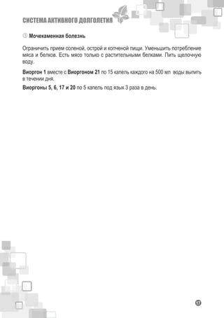 СИСТЕМА АКТИВНОГО ДОЛГОЛЕТИЯ
117
Мочекаменная болезнь
Ограничить прием соленой, острой и копченой пищи. Уменьшить потребление
мяса и белков. Есть мясо только с растительными белками. Пить щелочную
воду.
Виоргон 1 вместе с Виоргоном 21 по 15 капель каждого на 500 мл воды выпить
в течении дня.
Виоргоны 5, 6, 17 и 20 по 5 капель под язык 3 раза в день.
 
