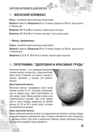 СИСТЕМА АКТИВНОГО ДОЛГОЛЕТИЯ
121
ЖЕНСКИЙ КЛИМАКС
Виоргон 1 вместе с Виоргоном 21 по 15 капель каждого на 500 мл воды выпить
в течении дня.
Колье – активатор серотониновых рецепторов.
Виоргоны 10, 11 и 26 по 5 капель 3 раза в день под язык.
Виоргоны 12, 13 и 16 по 5 капель под язык 1 раз в день утром.
Миомы, фибромиомы
Виоргон 1 вместе с Виоргоном 21 по 15 капель каждого на 500 мл воды выпить
в течении дня.
Колье - активатор серотониновых рецепторов.
Виоргоны 3, 5, 6, 11, 12 и 13 по 5 капель 3 раза в день под язык.
ПРОГРАММА “ЗДОРОВАЯ И КРАСИВАЯ ГРУДЬ”
Молочная железа – это усовершенствованная
потовая железа, которая есть у представителей
обоих полов. Строение этих желез у мужчин и
женщин одинаково, у женщин они развиты
больше.
Доли молочной железы
Молочная железа, называемая также телом
железы, состоит из 15 – 20 долей, напоминаю-
щих по форме конус. Доли расположены по
ругу вокруг соска. Между долями тонкие слои
соединительных волокон. При этом каждая
доля в свою очередь разделена на мелкие
дольки (от 30 до 80 в одной доле), которые
составляются из альвеол.
Ткань молочной железы
Каркас молочной железы состоит из соединительных волокон (стромы) между
которыми находится железистая ткань. Строма и железистая ткань погружены
в жировые клетки. При этом в различные периоды жизни пропорция между
железистой и жировой тканью меняется.
 
