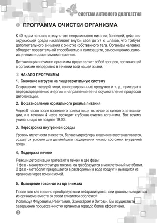 ПРОГРАММА ОЧИСТКИ ОРГАНИЗМА
К 40 годам человек в результате неправильного питания, болезней, действия
окружающей среды накапливает внутри себя до 27 кг шлаков, что требует
дополнительного внимания к очистке собственного тела. Организм человека
обладает поразительной способностью к самозащите, самоочищению, само-
исцелению и даже самоомоложению.
Детоксикация и очистка организма представляет собой процесс, протекающий
в организме непрерывно в течении всей нашей жизни.
НАЧАЛО ПРОГРАММЫ
1. Снижение нагрузки на пищеварительную систему
Сокращение твердой пищи, консервированных продуктов и т. д., приводит к
перераспределению энергии и направление ее на осуществление процессов
детоксикации.
2. Восстановление нормального режима питания
Через 8 часов после последнего приема пищи включается сигнал о детоксика-
ции, и в течении 4 часов проходит глубокая очистка организма. Вот почему
ужинать надо не позднее 19.00.
3. Перестройка внутренней среды
Уровень кислотности снижается, баланс микрофлоры кишечника восстанавливается,
создаются условия для дальнейшего поддержания чистого состояния внутренней
среды .
4. Поддержка печени
Реакции детоксикации протекают в печени в две фазы:
1 фаза - меняется структура токсина, он преобразуется в межклеточный метаболит.
2 фаза - метаболит превращается в растворимый в воде продукт и выводится из
организма через почки с мочой.
5. Выведение токсинов из органимзма
После того как токсины преобразуются и нейтрализуются, они должны выводиться
из организма вместе со своей слизистой оболочкой.
Используя Флуревиты, Ревитамил, Эхиностронг и Хитозан, Вы осуществите
завершение процесса очистки организма гораздо более эффективно.
12
СИСТЕМА АКТИВНОГО ДОЛГОЛЕТИЯ
 