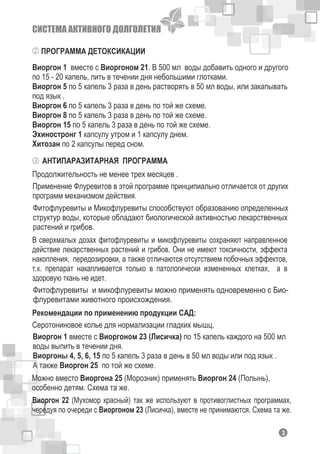 СИСТЕМА АКТИВНОГО ДОЛГОЛЕТИЯ
ПРОГРАММА ДЕТОКСИКАЦИИ
Виоргон 1 вместе с Виоргоном 21. В 500 мл воды добавить одного и другого
по 15 - 20 капель, пить в течении дня небольшими глотками.
Виоргон 5 по 5 капель 3 раза в день растворять в 50 мл воды, или закапывать
под язык .
Виоргон 6 по 5 капель 3 раза в день по той же схеме.
Виоргон 8 по 5 капель 3 раза в день по той же схеме.
Виоргон 15 по 5 капель 3 раза в день по той же схеме.
Эхиностронг 1 капсулу утром и 1 капсулу днем.
Хитозан по 2 капсулы перед сном.
АНТИПАРАЗИТАРНАЯ ПРОГРАММА
Продолжительность не менее трех месяцев .
Применение Флуревитов в этой программе принципиально отличается от других
программ механизмом действия.
Фитофлуревиты и Микофлуревиты способствуют образованию определенных
структур воды, которые обладают биологической активностью лекарственных
растений и грибов.
В сверхмалых дозах фитофлуревиты и микофлуревиты сохраняют направленное
действие лекарственных растений и грибов. Они не имеют токсичности, эффекта
накопления, передозировки, а также отличаются отсутствием побочных эффектов,
т.к. препарат накапливается только в патологически измененных клетках, а в
здоровую ткань не идет.
Фитофлуревиты и микофлуревиты можно применять одновременно с Био-
флуревитами животного происхождения.
Серотониновое колье для нормализации гладких мышц.
Виоргон 1 вместе с Виоргоном 23 (Лисичка) по 15 капель каждого на 500 мл
воды выпить в течении дня.
Виоргоны 4, 5, 6, 15 по 5 капель 3 раза в день в 50 мл воды или под язык .
А также Виоргон 25 по той же схеме.
Можно вместо Виоргона 25 (Морозник) применять Виоргон 24 (Полынь),
особенно детям. Схема та же.
Виоргон 22 (Мухомор красный) так же используют в противоглистных программах,
чередуя по очереди с Виоргоном 23 (Лисичка), вместе не принимаются. Схема та же.
Рекомендации по применению продукции САД:
13
 