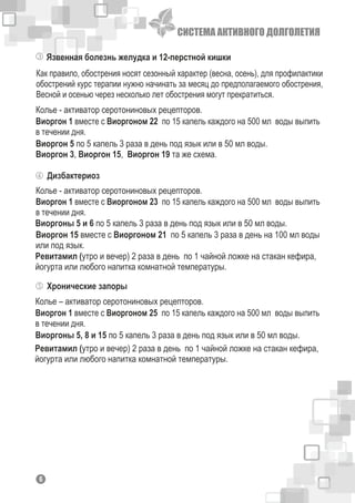 СИСТЕМА АКТИВНОГО ДОЛГОЛЕТИЯ
Язвенная болезнь желудка и 12-перстной кишки
Как правило, обострения носят сезонный характер (весна, осень), для профилактики
обострений курс терапии нужно начинать за месяц до предполагаемого обострения,
Весной и осенью через несколько лет обострения могут прекратиться.
Колье - активатор серотониновых рецепторов.
Виоргон 5 по 5 капель 3 раза в день под язык или в 50 мл воды.
Виоргон 3, Виоргон 15, Виоргон 19 та же схема.
Виоргон 1 вместе с Виоргоном 22 по 15 капель каждого на 500 мл воды выпить
в течении дня.
Дизбактериоз
Колье - активатор серотониновых рецепторов.
Виоргоны 5 и 6 по 5 капель 3 раза в день под язык или в 50 мл воды.
Виоргон 1 вместе с Виоргоном 23 по 15 капель каждого на 500 мл воды выпить
в течении дня.
Виоргон 15 вместе с Виоргоном 21 по 5 капель 3 раза в день на 100 мл воды
или под язык.
Ревитамил (утро и вечер) 2 раза в день по 1 чайной ложке на стакан кефира,
йогурта или любого напитка комнатной температуры.
Хронические запоры
Колье – активатор серотониновых рецепторов.
Виоргоны 5, 8 и 15 по 5 капель 3 раза в день под язык или в 50 мл воды.
Виоргон 1 вместе с Виоргоном 25 по 15 капель каждого на 500 мл воды выпить
в течении дня.
Ревитамил (утро и вечер) 2 раза в день по 1 чайной ложке на стакан кефира,
йогурта или любого напитка комнатной температуры.
16
 