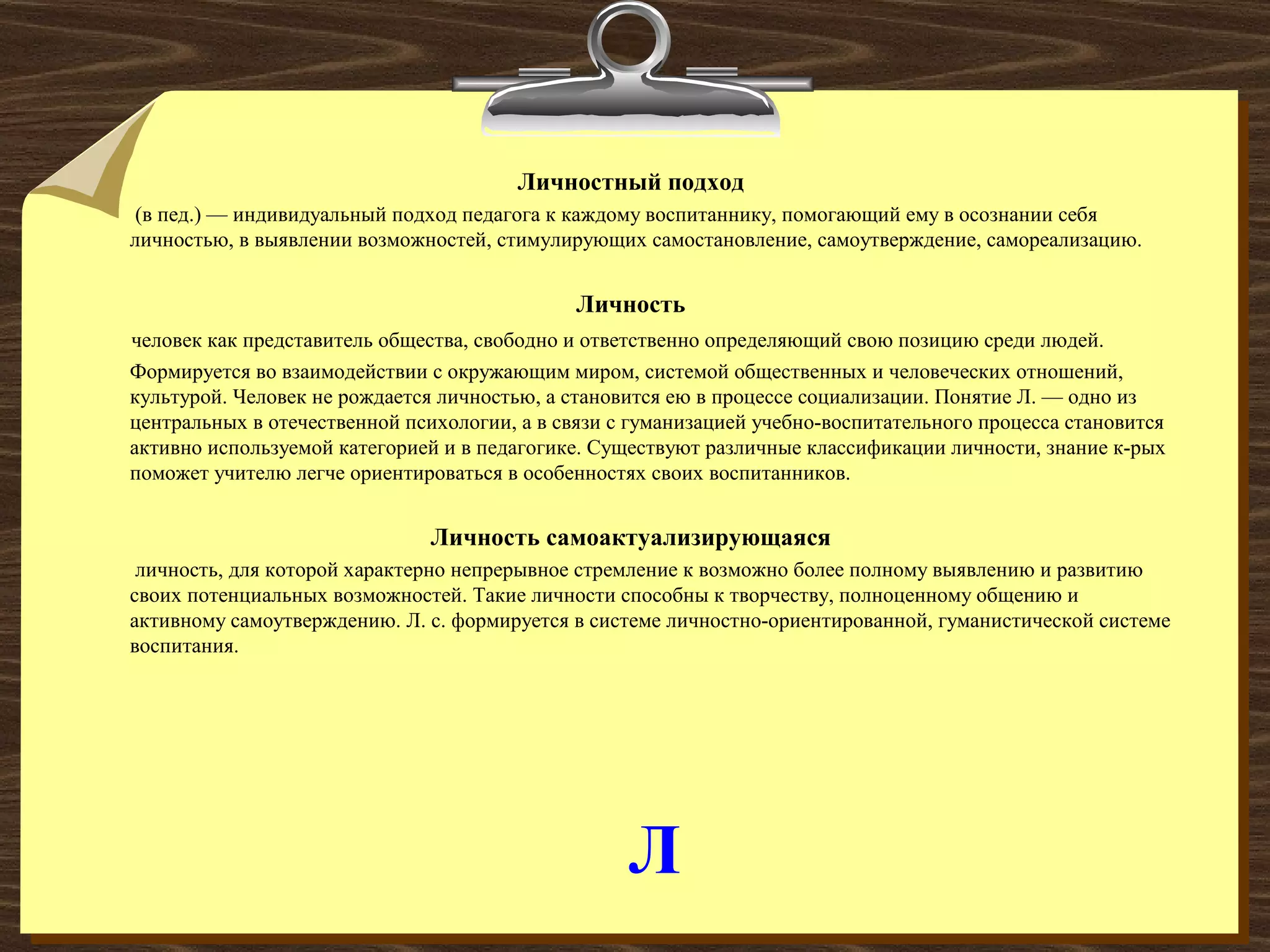 Л
Личностный подход
(в пед.) — индивидуальный подход педагога к каждому воспитаннику, помогающий ему в осознании себя
личностью, в выявлении возможностей, стимулирующих самостановление, самоутверждение, самореализацию.
Личность
человек как представитель общества, свободно и ответственно определяющий свою позицию среди людей.
Формируется во взаимодействии с окружающим миром, системой общественных и человеческих отношений,
культурой. Человек не рождается личностью, а становится ею в процессе социализации. Понятие Л. — одно из
центральных в отечественной психологии, а в связи с гуманизацией учебно-воспитательного процесса становится
активно используемой категорией и в педагогике. Существуют различные классификации личности, знание к-рых
поможет учителю легче ориентироваться в особенностях своих воспитанников.
Личность самоактуализирующаяся
личность, для которой характерно непрерывное стремление к возможно более полному выявлению и развитию
своих потенциальных возможностей. Такие личности способны к творчеству, полноценному общению и
активному самоутверждению. Л. с. формируется в системе личностно-ориентированной, гуманистической системе
воспитания.
 