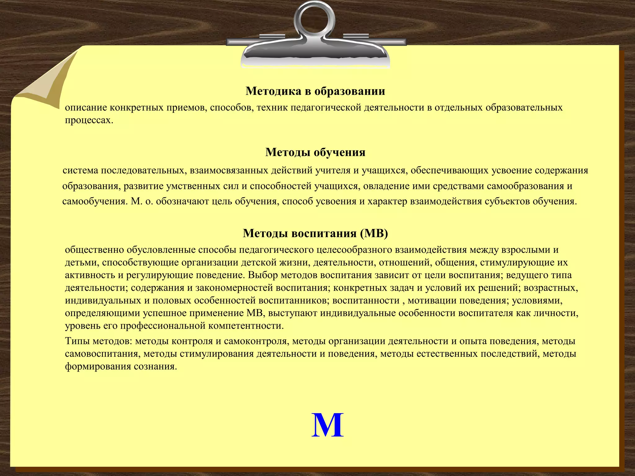М
Методика в образовании
описание конкретных приемов, способов, техник педагогической деятельности в отдельных образовательных
процессах.
Методы обучения
система последовательных, взаимосвязанных действий учителя и учащихся, обеспечивающих усвоение содержания
образования, развитие умственных сил и способностей учащихся, овладение ими средствами самообразования и
самообучения. М. о. обозначают цель обучения, способ усвоения и характер взаимодействия субъектов обучения.
Методы воспитания (МВ)
общественно обусловленные способы педагогического целесообразного взаимодействия между взрослыми и
детьми, способствующие организации детской жизни, деятельности, отношений, общения, стимулирующие их
активность и регулирующие поведение. Выбор методов воспитания зависит от цели воспитания; ведущего типа
деятельности; содержания и закономерностей воспитания; конкретных задач и условий их решений; возрастных,
индивидуальных и половых особенностей воспитанников; воспитанности , мотивации поведения; условиями,
определяющими успешное применение МВ, выступают индивидуальные особенности воспитателя как личности,
уровень его профессиональной компетентности.
Типы методов: методы контроля и самоконтроля, методы организации деятельности и опыта поведения, методы
самовоспитания, методы стимулирования деятельности и поведения, методы естественных последствий, методы
формирования сознания.
 