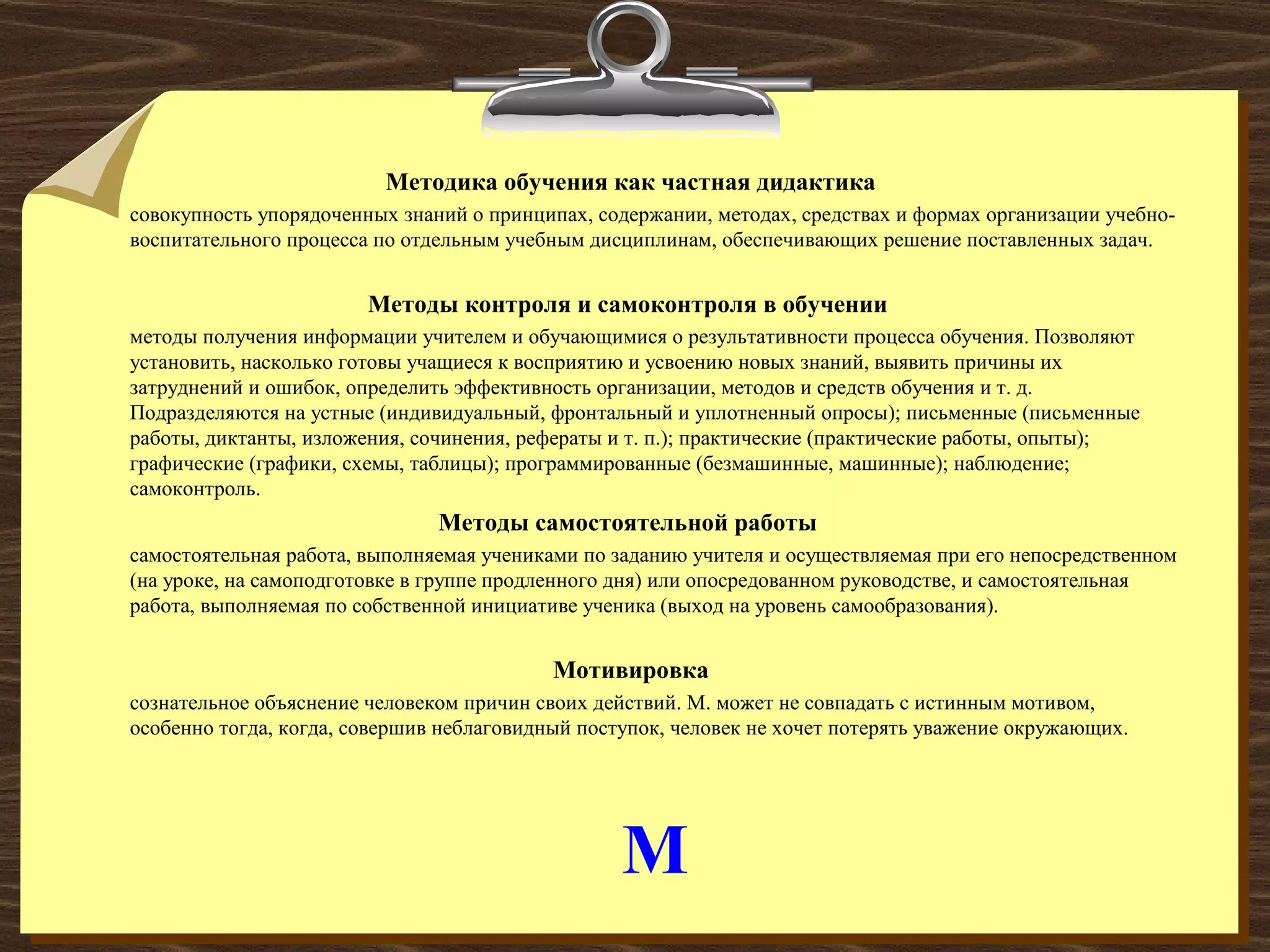 М
Методика обучения как частная дидактика
совокупность упорядоченных знаний о принципах, содержании, методах, средствах и формах организации учебно-
воспитательного процесса по отдельным учебным дисциплинам, обеспечивающих решение поставленных задач.
Методы контроля и самоконтроля в обучении
методы получения информации учителем и обучающимися о результативности процесса обучения. Позволяют
установить, насколько готовы учащиеся к восприятию и усвоению новых знаний, выявить причины их
затруднений и ошибок, определить эффективность организации, методов и средств обучения и т. д.
Подразделяются на устные (индивидуальный, фронтальный и уплотненный опросы); письменные (письменные
работы, диктанты, изложения, сочинения, рефераты и т. п.); практические (практические работы, опыты);
графические (графики, схемы, таблицы); программированные (безмашинные, машинные); наблюдение;
самоконтроль.
Методы самостоятельной работы
самостоятельная работа, выполняемая учениками по заданию учителя и осуществляемая при его непосредственном
(на уроке, на самоподготовке в группе продленного дня) или опосредованном руководстве, и самостоятельная
работа, выполняемая по собственной инициативе ученика (выход на уровень самообразования).
Мотивировка
сознательное объяснение человеком причин своих действий. М. может не совпадать с истинным мотивом,
особенно тогда, когда, совершив неблаговидный поступок, человек не хочет потерять уважение окружающих.
 