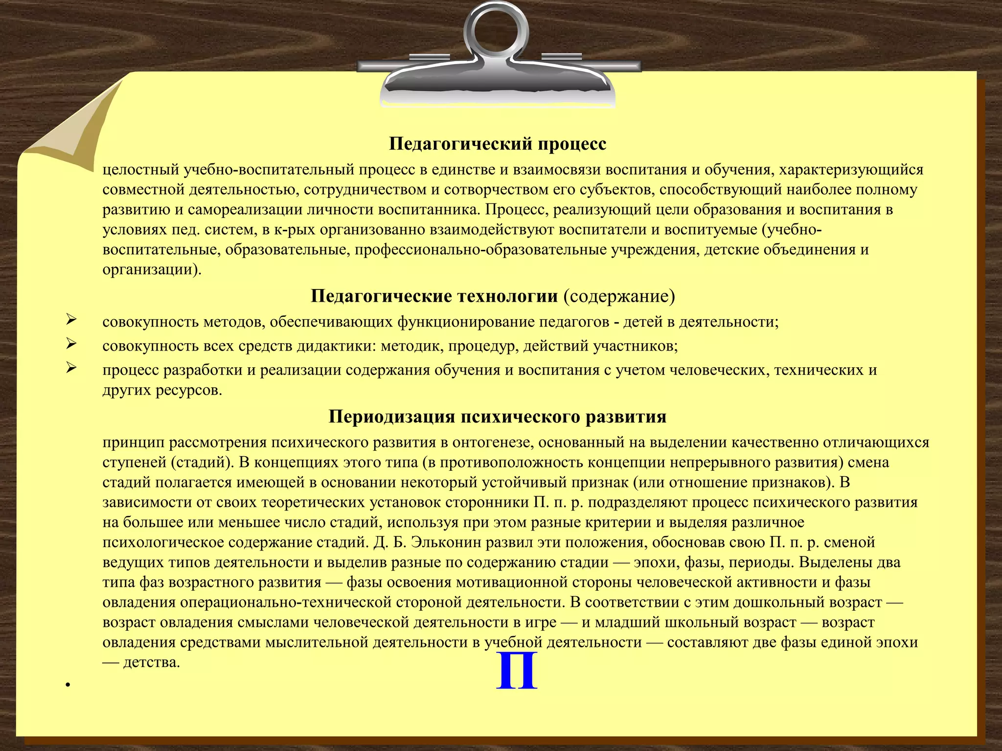 П
Педагогический процесс
целостный учебно-воспитательный процесс в единстве и взаимосвязи воспитания и обучения, характеризующийся
совместной деятельностью, сотрудничеством и сотворчеством его субъектов, способствующий наиболее полному
развитию и самореализации личности воспитанника. Процесс, реализующий цели образования и воспитания в
условиях пед. систем, в к-рых организованно взаимодействуют воспитатели и воспитуемые (учебно-
воспитательные, образовательные, профессионально-образовательные учреждения, детские объединения и
организации).
Педагогические технологии (содержание)
 совокупность методов, обеспечивающих функционирование педагогов - детей в деятельности;
 совокупность всех средств дидактики: методик, процедур, действий участников;
 процесс разработки и реализации содержания обучения и воспитания с учетом человеческих, технических и
других ресурсов.
Периодизация психического развития
принцип рассмотрения психического развития в онтогенезе, основанный на выделении качественно отличающихся
ступеней (стадий). В концепциях этого типа (в противоположность концепции непрерывного развития) смена
стадий полагается имеющей в основании некоторый устойчивый признак (или отношение признаков). В
зависимости от своих теоретических установок сторонники П. п. р. подразделяют процесс психического развития
на большее или меньшее число стадий, используя при этом разные критерии и выделяя различное
психологическое содержание стадий. Д. Б. Эльконин развил эти положения, обосновав свою П. п. р. сменой
ведущих типов деятельности и выделив разные по содержанию стадии — эпохи, фазы, периоды. Выделены два
типа фаз возрастного развития — фазы освоения мотивационной стороны человеческой активности и фазы
овладения операционально-технической стороной деятельности. В соответствии с этим дошкольный возраст —
возраст овладения смыслами человеческой деятельности в игре — и младший школьный возраст — возраст
овладения средствами мыслительной деятельности в учебной деятельности — составляют две фазы единой эпохи
— детства.
•
 