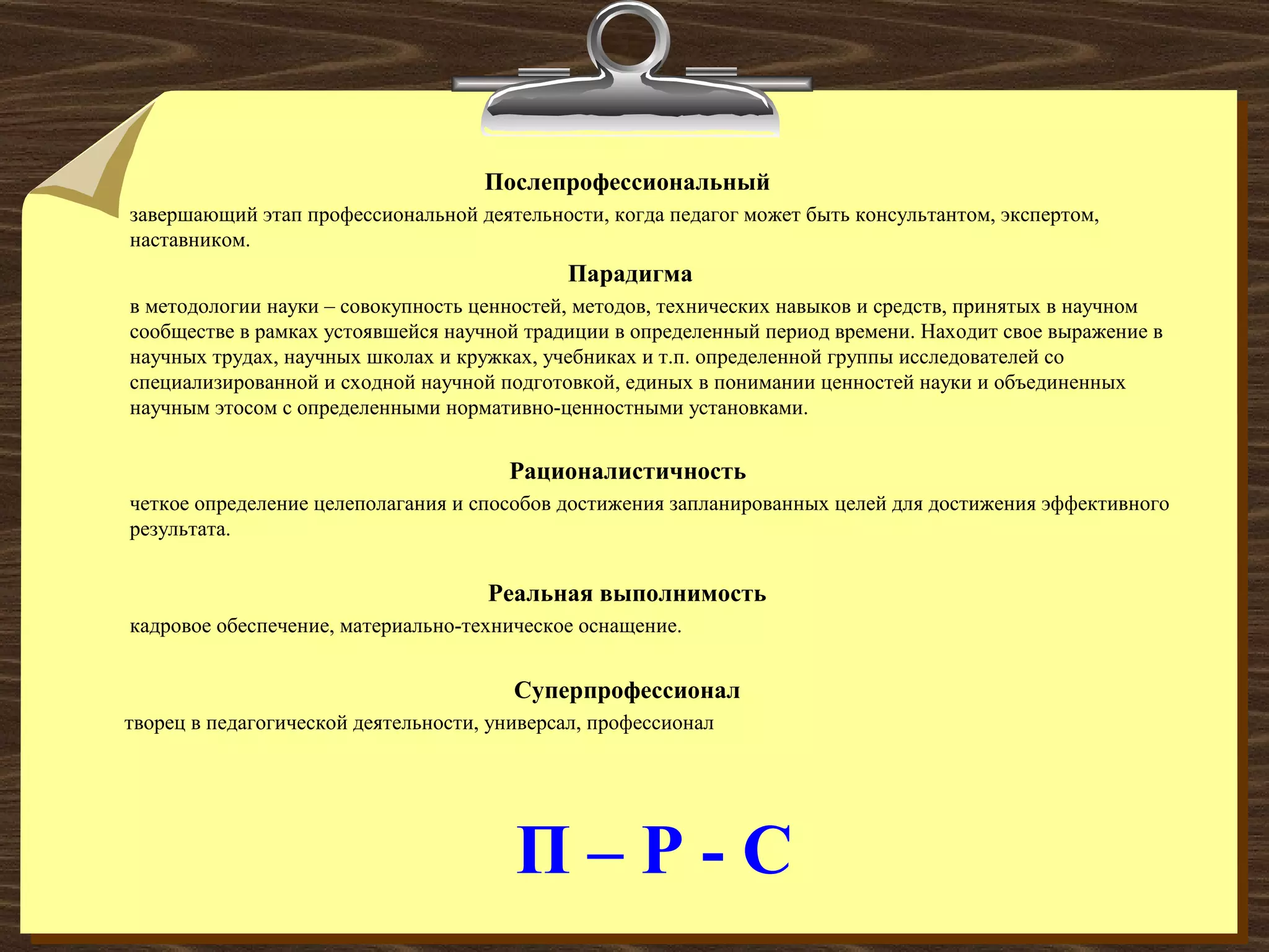 П – Р - С
Послепрофессиональный
завершающий этап профессиональной деятельности, когда педагог может быть консультантом, экспертом,
наставником.
Парадигма
в методологии науки – совокупность ценностей, методов, технических навыков и средств, принятых в научном
сообществе в рамках устоявшейся научной традиции в определенный период времени. Находит свое выражение в
научных трудах, научных школах и кружках, учебниках и т.п. определенной группы исследователей со
специализированной и сходной научной подготовкой, единых в понимании ценностей науки и объединенных
научным этосом с определенными нормативно-ценностными установками.
Рационалистичность
четкое определение целеполагания и способов достижения запланированных целей для достижения эффективного
результата.
Реальная выполнимость
кадровое обеспечение, материально-техническое оснащение.
Суперпрофессионал
творец в педагогической деятельности, универсал, профессионал
 