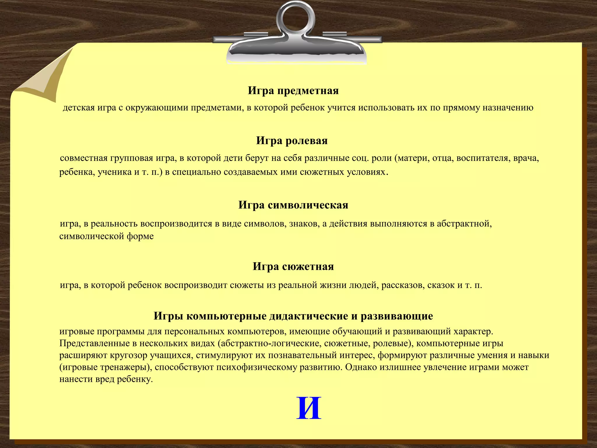 И
Игра предметная
детская игра с окружающими предметами, в которой ребенок учится использовать их по прямому назначению
Игра ролевая
совместная групповая игра, в которой дети берут на себя различные соц. роли (матери, отца, воспитателя, врача,
ребенка, ученика и т. п.) в специально создаваемых ими сюжетных условиях.
Игра символическая
игра, в реальность воспроизводится в виде символов, знаков, а действия выполняются в абстрактной,
символической форме
Игра сюжетная
игра, в которой ребенок воспроизводит сюжеты из реальной жизни людей, рассказов, сказок и т. п.
Игры компьютерные дидактические и развивающие
игровые программы для персональных компьютеров, имеющие обучающий и развивающий характер.
Представленные в нескольких видах (абстрактно-логические, сюжетные, ролевые), компьютерные игры
расширяют кругозор учащихся, стимулируют их познавательный интерес, формируют различные умения и навыки
(игровые тренажеры), способствуют психофизическому развитию. Однако излишнее увлечение играми может
нанести вред ребенку.
 