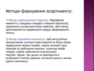 Методи формування асортименту:
1) Метод асортиментного переліку. Передбачає
наявність у продажу стандарту товарної пропозиції,
заявленого в асортиментному переліку. Цей метод
орієнтований на задоволення твердо сформованого
попиту.
2) Метод споживчого комплексу. Цей метод більш
прогресивний, оскільки орієнтований на більш повне
задоволення певних потреб, сприяє економії часу
покупців на здійснення покупок, полегшує вибір
товарів, сприяє здійсненню імпульсивних
покупок. Однак, при цьому не враховується
особливості попиту окремих сегментів ринку в межах
одного комплексу.
 