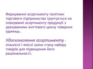 Формування асортименту політики
торгового підприємства грунтується на
плануванні асортименту продукції з
урахуванням життєвого циклу товарних
одиниць.
Удосконалення асортименту -
кількісні і якісні зміни стану набору
товарів для підвищення його
раціональності.
 