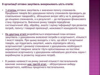 • 1 етапом оптових закупівель є вивчення попиту споживачів.
Придбання товарів без урахування попиту споживачів призводить до
сповільнення товарообігу, збільшення витрат обігу на їх доведення
до кінцевих споживачів, а в результаті -- до погіршання фінансового
стану підприємств. Вивчення ринку товарів передбачає
систематичний збір, обробку, аналіз і оцінку інформації про розвиток
потреб, попиту і товарної пропозиції, можливості конкурентів тощо.
• На другому етапі розробляється оперативний план оптових
закупівель з урахуванням виявленої потреби в асортименті, кількості
і якості товарів. При цьому виходять з того, що обсяг і асортимент
товарів, що піддягають закупівлі, мають відповідати обсягу,
асортиментові і динаміці споживання з урахуванням необхідності
нормалізації товарних запасів і бути орієнтованими на постійне
оновлення асортименту з урахуванням найновіших досягнень науки і
виробництва та розвитку людських потреб.
• В умовах наявності на ринку значної кількості постачальників
важливе значення має третій етап -- обґрунтування вибору
конкретного, найбільш придатного постачальника.
 
