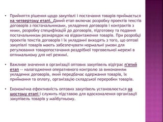 • Прийняття рішення щодо закупівлі і постачання товарів приймається
на четвертому етапі. Даний етап включає розробку проектів текстів
договорів з постачальниками, укладення договорів і контрактів з
ними, розробку специфікацій до договорів, підготовку та подання
постачальникам рознарядок на відвантаження товарів. При розробці
проектів текстів договорів і їх укладанні виходять з того, що оптові
закупівлі товарів мають забезпечувати нормальні умови для
регулювання товаропостачання роздрібної торговельної мережі в
оптимальному для неї режимі.
• Важливе значення в організації оптових закупівель відіграє п'ятий
етап -- налагодження оперативного контролю за виконанням
укладених договорів, який передбачає одержання товарів, їх
приймання та оплату, організацію складської переробки товарів.
• Економічна ефективність оптових закупівель установлюється на
шостому етапі і служить підставою для вдосконалення організації
закупівель товарів у майбутньому.
 