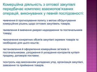 Комерційна діяльність з оптової закупівлі
передбачає комплекс взаємопов’язаних
операцій, виконуваних у певній послідовності:
•вивчення й прогнозування попиту з метою обґрунтування
комерційних рішень щодо оптових закупівель товарів;
•виявлення й вивчення джерел надходження та постачальників
товару;
•визначення конкретних обсягів закупівлі окремих товарів та
необхідних для цього коштів;
•встановлення й оформлення комерційних зв’язків із
постачальниками, узгодження й укладання контрактів купівлі-
продажу, договорів поставки;
•контроль над виконанням укладених угод, організація закупівлі,
завезення та приймання товарів.
 
