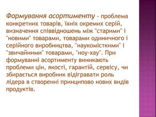 Формування асортименту - проблема
конкретних товарів, їхніх окремих серій,
визначення співвідношень між "старими" і
"новими" товарами, товарами одиничного і
серійного виробництва, "наукомісткими" і
"звичайними" товарами, "ноу-хау". При
формуванні асортименту виникають
проблеми цін, якості, гарантій, сервісу, чи
збирається виробник відігравати роль
лідера в створенні принципово нових видів
продуктів.
 