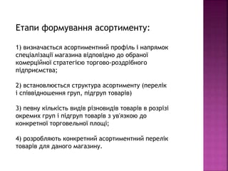 Етапи формування асортименту:
1) визначається асортиментний профіль і напрямок
спеціалізації магазина відповідно до обраної
комерційної стратегією торгово-роздрібного
підприємства;
2) встановлюється структура асортименту (перелік
і співвідношення груп, підгруп товарів)
3) певну кількість видів різновидів товарів в розрізі
окремих груп і підгруп товарів з ув'язкою до
конкретної торговельної площі;
4) розробляють конкретний асортиментний перелік
товарів для даного магазину.
 