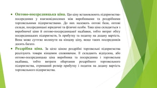  Оптово-посередницька ціна. Цю ціну встановлюють підприємства-
посередники у взаємовідносинах між виробниками та роздрібними
торговельними підприємствами. До них належать оптові бази, оптові
склади, посередницькі юридичні та фізичні особи. Така ціна складається з
виробничої ціни й оптово-посередницької надбавки, тобто витрат обігу
посередницьких підприємств, їх прибутку та податку на додану вартість.
Вона може суттєво вплинути на кінцеву ціну, якщо таких посередників
досить багато.
 Роздрібна ціна. За цією ціною роздрібні торговельні підприємства
реалізують товари кінцевим споживачам. її складають відпускна, або
оптово-посередницька ціна виробника та посередника і торговельна
надбавка, тобто витрати обертання роздрібного торговельного
підприємства, отриманий розмір прибутку і податок на додану вартість
торговельного підприємства.
 