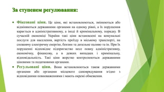  Фіксовані ціни. Це ціни, які встановлюються, змінюються або
відміняються державними органами на одному рівні, а їх порушення
карається в адміністративному, а іноді й кримінальному, порядку. В
сучасній економіці України такі ціни встановлені на комунальні
послуги для населення, вартість проїзду в міському транспорті, на
споживчу електричну енергію, бензин та дизельне паливо та ін. При їх
порушенні відповідне підприємство несе повну адміністративну,
економічну, фінансову, а в деяких випадках і кримінальну,
відповідальність. Такі ціни жорстко контролюються державними
ціновими та податковими органами.
 Регульовані ціни. Вони встановлюються також державними
органами або органами місцевого самоврядування згідно з
відповідними повноваженнями і мають окремі обмеження.
 