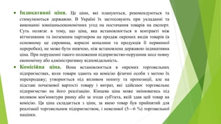 Індикативні ціни. Це ціни, які плануються, рекомендуються та
стимулюються державою. В Україні їх застосовують при укладанні та
виконанні зовнішньоекономічних угод на постачання товарів на експорт.
Суть полягає в тому, що ціна, яка встановлюється в контракті між
вітчизняним та іноземним партнером на продаж окремих видів товарів (в
основному це сировина, корисні копалини та продукція її первинної
переробки), не може бути нижчою, ніж встановлена державою індикативна
ціна. При порушенні такого положення підприємство-порушник несе повну
економічну або адміністративну відповідальність.
 Комісійна ціна. Вона встановлюється в окремих торговельних
підприємствах, коли товари здають на комісію фізичні особи з метою їх
перепродажу; утворюється під впливом попиту та пропозиції, але на
підставі початкової вартості товару і витрат, які здійснює торговельне
підприємство на його реалізацію. Кінцева ціна може змінюватись під
впливом кон'юнктури ринку або за згоди суб'єкта, якій здав цей товар на
комісію. Ця ціна складається з ціни, за якою товар був прийнятий для
реалізації торговельним підприємством, і невеликої (5—6 %) торговельної
націнки.
 