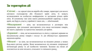 :
•Світові — це середні ціни на вироби або товари, характерні для всього
світового господарства або більшості країн світу, їх можуть
встановлювати на особистих конференціях та засіданнях різних країн
світу .В основному такі ціни мають рекомендаційний характер, а щодо
країн, які беруть участь у прийнятті таких цін, — обов'язковий.
•Міждержавні — ціни, що встановлюються в договорах між
державами, при укладанні двосторонніх угод щодо постачання товарів,
які мають державне та стратегічне значення для країни.
•Державні — ціни, які встановлюються та діють у середині держави на
внутрішньому ринку товарів і послуг. їх дія обмежується державним
кордоном країни.
•Місцеві — це ціни, що встановлюються на місцевих ринках у межах
будь-якого регіону країни. Вони визначаються під впливом теперішньої
кон'юнктури ринку та дії особистих чинників. Залежно від місця дії
поділяються на ціни міського, сільського та змішаного ринку.
 
