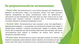 • Тверді ціни. Встановлюються в угоді купівлі-продажу між виробником та
фірмами, які реалізують товар, і не підлягають змінам. Але через достатньо
жорстку конкуренцію на ринку встановлення таких цін проводиться з
орієнтацією на ціни конкурентів. Такі ціни діють не довго, щоб на них не дуже
впливали різні чинники, пов'язані з впливом часу, й встановлюються при
укладанні окремої, в основному одноразової, угоди.
• Базисні ціни. Встановлюються при укладанні угоди між виробником і
фірмами-реалізаторами і є початковими для визначення кінцевої ціни товару. їх
використання пов'язане з різними властивостями товарів, їх сортами, різною
якістю. Все це враховується при визначенні фактичної ціни продажу, при цьому
застосовуються різні знижки та надбавки, які можуть мати грошові та
натуральні показники оцінки.
• Плинні ціни. Встановлюються угодою партнерів залежно від певних умов
біржових котирувань, рівня інфляції, інших чинників, які впливають на ціну. Всі
умови зміни ціни мають зазначатися в угоді з визначенням розміру цих змін.
 