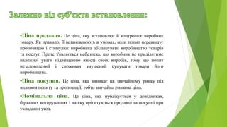 •Ціна продавця. Це ціна, яку встановлює й контролює виробник
товару. Як правило, її встановлюють в умовах, коли попит перевищує
пропозицію і стимулює виробника збільшувати виробництво товарів
та послуг. Проте з'являється небезпека, що виробник не приділятиме
належної уваги підвищенню якості своїх виробів, тому що попит
незадоволений і споживач змушений купувати товари його
виробництва.
•Ціна покупця. Це ціна, яка виникає на звичайному ринку під
впливом попиту та пропозиції, тобто звичайна ринкова ціна.
•Номінальна ціна. Це ціна, яка публікується у довідниках,
біржових котируваннях і на яку орієнтуються продавці та покупці при
укладанні угод.
 
