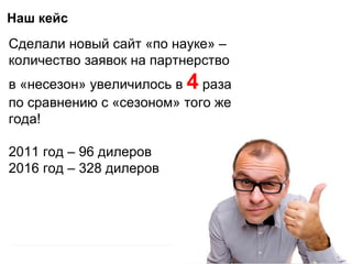 Наш кейс
Сделали новый сайт «по науке» –
количество заявок на партнерство
в «несезон» увеличилось в 4 раза
по сравнению с «сезоном» того же
года!
2011 год – 96 дилеров
2016 год – 328 дилеров
 