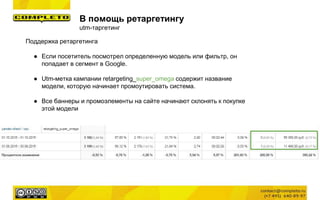 В помощь ретаргетингу
utm-таргетинг
Поддержка ретаргетинга
● Если посетитель посмотрел определенную модель или фильтр, он
попадает в сегмент в Google.
● Utm-метка кампании retargeting_super_omega содержит название
модели, которую начинает промоутировать система.
● Все баннеры и промоэлементы на сайте начинают склонять к покупке
этой модели
 