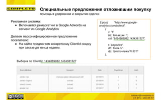 Специальные предложения отложившим покупку
помощь в удержании и закрытии сделки
Рекламная система:
● Включается ремаргетинг в Google Adwords на
сегмент из Google Analytics
Делаем персонифицированное предложение
посетителю:
● На сайте предлагаем конкретному ClientId скидку
при заказе до конца недели.
$.post( "http://www.google-
analytics.com/collect",
{
v: '1',
tid: 'UA-xxxxx-1',
cid: '1434869082.1434381527',
t: 'pageview',
dh: 'torex.ru',
dp: '/promo-news/11301/'
},
 