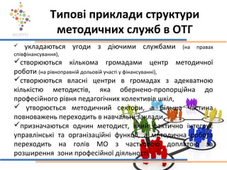 Типові приклади структури
методичних служб в ОТГ
 укладаються угоди з діючими службами (на правах
співфінансування),
створюються кількома громадами центр методичної
роботи (на рівноправній дольовій участі у фінансуванні),
створюються власні центри в громадах з адекватною
кількістю методистів, яка обернено-пропорційна до
професійного рівня педагогічних колективів шкіл,
 утворюється методичний сектори, а більша частина
повноважень переходить в навчальні заклади,
призначаються однин методист, який фактично інтегрує
управлінські та організаційні функції, а методична робота
переходить на голів МО з частковою доплатою за
розширення зони професійної діяльності.
 