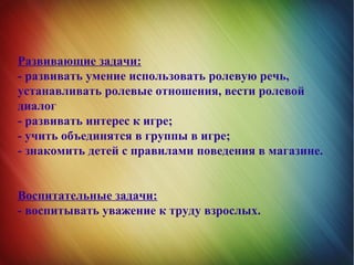 Развивающие задачи:
- развивать умение использовать ролевую речь,
устанавливать ролевые отношения, вести ролевой
диалог
- развивать интерес к игре;
- учить объединятся в группы в игре;
- знакомить детей с правилами поведения в магазине.
Воспитательные задачи:
- воспитывать уважение к труду взрослых.
 