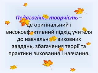 Педагогічна творчість –
це оригінальний і
високоефективний підхід учителя
до навчально – виховних
завдань, збагачення теорії та
практики виховання і навчання.
 
