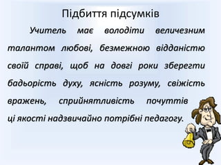 Учитель має володіти величезним
талантом любові, безмежною відданістю
своїй справі, щоб на довгі роки зберегти
бадьорість духу, ясність розуму, свіжість
вражень, сприйнятливість почуттів –
ці якості надзвичайно потрібні педагогу.
Підбиття підсумків
 