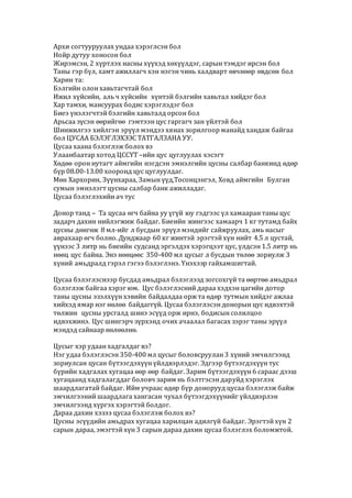 Архи согтууруулах ундаа хэрэглсэн бол
Нойр дутуу хоносон бол
Жирэмсэн, 2 хүртлэх насны хүүхэд хөхүүлдэг, сарын тэмдэг ирсэн бол
Таны гэр бүл, хамт ажиллагч хэн нэгэн чинь халдварт өвчнөөр өвдсөн бол
Харин та:
Бэлгийн олон хавьтагчтай бол
Ижил хүйсийн, аль ч хүйсийн хүнтэй бэлгийн хавьтал хийдэг бол
Хар тамхи, мансуурах бодис хэрэглэдэг бол
Биеэ үнэлэгчтэй бэлгийн хавьталд орсон бол
Арьсаа зүсэн өөрийгөө гэмтээн цус гаргагч зан үйлтэй бол
Шинжилгээ хийлгэн эрүүл мэндээ хянах зорилгоор манайд хандаж байгаа
бол ЦУСАА БЭЛЭГЛЭХЭЭС ТАТГАЛЗАНА УУ.
Цусаа хаана бэлэглэж болох вэ
Улаанбаатар хотод ЦССҮТ –ийн цус цуглуулах хэсэгт
Хөдөө орон нутагт аймгийн нэгдсэн эмнэлгийн цусны салбар банкинд өдөр
бүр 08.00-13.00 хооронд цус цуглуулдаг.
Мөн Хархорин, Зүүнхараа, Замын үүд,Тосонцэнгэл, Ховд аймгийн Булган
сумын эмнэлэгт цусны салбар банк ажилладаг.
Цусаа бэлэглэхийн ач тус
Донор танд – Та цусаа өгч байна уу үгүй юу гэдгээс үл хамааран таны цус
задарч дахин нийлэгжиж байдаг. Биеийн жингээс хамаарч 1 кг тутамд байх
цусны дөнгөж 8 мл-ийг л бусдын эрүүл мэндийг сайжруулах, амь насыг
аврахаар өгч болно. Дунджаар 60 кг жинтэй эрэгтэй хүн нийт 4.5 л цустай,
үүнээс 3 литр нь биеийн судсанд эргэлдэх хэрэгцээт цус, үлдсэн 1.5 литр нь
нөөц цус байна. Энэ нөөцөөс 350-400 мл цусыг л бусдын төлөө зориулж 3
хүний амьдралд гэрэл гэгээ бэлэглэнэ. Үнэхээр гайхамшигтай.
Цусаа бэлэглэснээр бусдад амьдрал бэлэглээд зогсохгүй та өөртөө амьдрал
бэлэглэж байгаа хэрэг юм. Цус бэлэглэсний дараа хэдхэн цагийн дотор
таны цусны эзэлхүүн хэвийн байдалдаа орж та өдөр тутмын хийдэг ажлаа
хийхэд ямар нэг нөлөө байдаггүй. Цусаа бэлэглэсэн донорын цус идвэхтэй
төлжин цусны урсгалд шинэ эсүүд орж ирнэ, бодисын солилцоо
идвэхжинэ. Цус шингэрч зүрхэнд очих ачаалал багасах зэрэг таны эрүүл
мэндэд сайнаар нөлөөлнө.
Цусыг хэр удаан хадгалдаг вэ?
Нэг удаа бэлэглэсэн 350-400 мл цусыг боловсруулан 3 хүний эмчилгээнд
зориулсан цусан бүтээгдэхүүн үйлдвэрлэдэг. Эдгээр бүтээгдэхүүн тус
бүрийн хадгалах хугацаа өөр өөр байдаг. Зарим бүтээгдэхүүн 6 сараас дээш
хугацаанд хадгалагддаг боловч зарим нь бэлтгэсэн даруйд хэрэглэх
шаардлагатай байдаг. Ийм учраас өдөр бүр донорууд цусаа бэлэглэж байж
эмчилгээний шаардлага хангасан чухал бүтээгдэхүүнийг үйлдвэрлэн
эмчилгээнд хүргэх хэрэгтэй болдог.
Дараа дахин хэзээ цусаа бэлэглэж болох вэ?
Цусны эсүүдийн амьдрах хугацаа харилцан адилгүй байдаг. Эрэгтэй хүн 2
сарын дараа, эмэгтэй хүн 3 сарын дараа дахин цусаа бэлэглэх боломжтой.
 