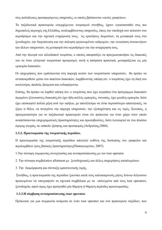 9
στις πολύπλοκες προσφερόµενες υπηρεσίες, οι οποίες βρίσκονται «εκτός γραφείου».
Τα ταξιδιωτικά πρακτορεία εισερχόµενου τουρισµού συνήθως, έχουν εγκατασταθεί στις πιο
δηµοφιλείς περιοχές της Ελλάδας, αναλαμβάνοντας υπηρεσίες, όπως την υποδοχή των πελατών στο
αεροδρόµιο και την σχετική ενημέρωση τους, τις κρατήσεις δωµατίων, τη µεταφορά τους στο
ξενοδοχείο, την διοργάνωση και την πώληση οργανωµένων εκδροµών, την ενοικίαση αυτοκινήτων
και άλλων υπηρεσιών, τη µεταφορά στο αεροδρόµιο για την αναχώρηση τους.
Από την πλευρά του αλλοδαπού τουρίστα, ο οποίος αποφασίζει να πραγµατοποιήσει τις διακοπές
του σε έναν ελληνικό τουριστικό προορισµό, αυτή η απόφαση πρακτικά, μεταφράζεται ως µία
εµπειρία διακοπών.
Οι επιχειρήσεις που εμπλέκονται στη παροχή αυτών των τουριστικών υπηρεσιών, θα πρέπει να
ανταποκριθούν μέσω του πακέτου διακοπών, λαμβάνοντας υπόψη οτι ο τουρίστας έχει τη δική του
κουλτούρα, παιδεία, βιώµατα και ενδιαφέροντα.
Επίσης, θα πρέπει να ληφθεί υπόψη ότι: ο τουρίστας που έχει αγοράσει ένα πρόγραµµα διακοπών
περιμένει ξέγνοιαστες διακοπές,ότι έχει ήδη πολλές εμπειρίες, συνεπώς, έχει μεγάλη εμπειρία, διότι
έχει επισκεφτεί πολλά μέρη ανά την υφήλιο, με αποτέλεσμα να είναι περισσότερο απαιτητικός, να
ξέρει τι θέλει, να συγκρίνει την παροχή υπηρεσιών, την εξυπηρέτηση και τις τιµές. Συνεπώς, η
πραγµατικότητα για το ταξιδιωτικό πρακτορείο είναι ότι πρόκειται για έναν χώρο στον οποίο
αναπτύσσονται επιχειρηµατικές δραστηριότητες και πρωτοβουλίες, διότι λειτουργεί σε ένα πλαίσιο
ώριµης αγοράς, σε επίπεδο ζήτησης και προσφοράς.(Ανδριώτης,2004).
1.3.2. Προετοιµασία της τουριστικής περιόδου.
Η προετοιµασία της τουριστικής περιόδου αποτελεί ευθύνη της διοίκησης του γραφείου και
περιλαµβάνει τρεις βασικές δραστηριότητες(Παπαγεωργίου, 2007).
1.Την σύναψη συµφωνίας συνεργασίας και αντιπροσώπευσης µε τον tour operator.
2. Την σύναψη συµβολαίων allotment µε ξενοδοχειακές και άλλες επιχειρήσεις καταλυµάτων.
3. Την διαµόρφωση και σύνταξη εμπιστευτικής τιμής.
Συνήθως, η προετοιµασία της περιόδου ξεκινάει κατά τους καλοκαιρινούς μήνες Ιούνιο-Αύγουστο
προκειμένου να υπογραφούν τα σχετικά συμβόλαια µε τα επιλεγμένα από τους tour operators,
ξενοδοχεία, αφού όμως έχει προηγηθεί μία 8άμηνη ή 9άμηνη περίοδος προετοιμασίας.
1.3.3.Η σύµβαση αντιπροσώπευσης tour operator.
Πρόκειται για µια συµφωνία ανάμεσα σε έναν tour operator και ένα πρακτορείο ταξιδίων, που
 