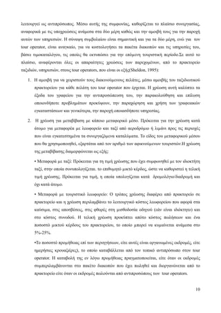 10
λειτουργεί ως αντιπρόσωπος. Μέσω αυτής της συμφωνίας, καθορίζεται το πλαίσιο συνεργασίας,
αναφορικά με τις υποχρεώσεις ανάμεσα στα δύο μέρη καθώς και την αμοιβή τους για την παροχή
αυτών των υπηρεσιών. Η σύναψη συµβολαίου είναι σημαντική και για τα δύο μέρη, ενώ για τον
tour operator, είναι αναγκαίο, για να κοστολογήσει τα πακέτα διακοπών και τις υπηρεσίες του,
βάσει τιμοκαταλόγου, τις οποίες θα εκτυπώσει για την επόµενη τουριστική περίοδο.Σε αυτό το
πλαίσιο, αναφέρονται όλες οι απαραίτητες χρεώσεις των παρεχομένων, από το πρακτορείο
ταξιδιών, υπηρεσιών, στους tour operators, που είναι οι εξής(Sheldon, 1995):
1. Η αµοιβή για να χειριστούν τους διακινούµενους πελάτες, μέσω αμοιβής του ταξιδιωτικού
πρακτορείου για κάθε πελάτη του tour operator που έρχεται. Η χρέωση αυτή καλύπτει τα
έξοδα του γραφείου για την αντιπροσώπευση του, την παρακολούθηση και επίλυση
οποιονδήποτε προβληµάτων προκύψουν, την παραχώρηση και χρήση των γραφειακών
εγκαταστάσεων και γενικότερα, την παροχή οποιασδήποτε υπηρεσίας.
2. Η χρέωση για μεταβίβαση με κάποιο μεταφορικό μέσο. Πρόκειται για την χρέωση κατά
άτοµο για µεταφορέα µε λεωφορείο και ταξί από αεροδρόµιο ή λιµάνι προς τις περιοχές
που είναι εγκατεστηµένα τα συνεργαζόµενα καταλύµατα. Το είδος του μεταφορικού μέσου
που θα χρησιμοποιηθεί, εξαρτάται από τον αριθµό των αφικνούµενων τουριστών.Η χρέωση
της μεταβίβασης διαμορφώνεται ως εξής:
• Μεταφορά µε ταξί: Πρόκειται για τη τιµή χρέωσης που έχει συμφωνηθεί µε τον ιδιοκτήτη
ταξί, στην οποία συνυπολογίζεται. το επιθυµητό µικτό κέρδος, ώστε να καθοριστεί η τελική
τιµή χρέωσης. Πρόκειται για τιμή, η οποία υπολογίζεται κατά δροµολόγιο/διαδροµή και
όχι κατά άτοµο.
• Μεταφορά µε τουριστικό λεωφορείο: Ο τρόπος χρέωσης διαφέρει από πρακτορείο σε
πρακτορείο και η χρέωση περιλαμβάνει το λειτουργικό κόστος λεωφορείου που αφορά στα
καύσιµα, στις αποσβέσεις, στις φθορές στη µισθοδοσία οδηγού (εάν είναι ιδιόκτητο) και
στο κόστος συνοδού. Η τελική χρέωση προκύπτει απότο κόστος πωλήσεων και ένα
ποσοστό µικτού κέρδους του πρακτορείου, το οποίο µπορεί να κυµαίνεται ανάμεσα στο
5%-25%.
•Το ποσοστό προµήθειας επί των περιηγήσεων, είτε αυτές είναι οργανωμένες εκδρομές, είτε
ημερήσιες κρουαζιέρες), το οποίο καταβάλλεται από τον τοπικό αντιπρόσωπο στον tour
operator. Η καταβολή της εν λόγω προµήθειας πραγματοποιείται, είτε όταν οι εκδροµές
συµπεριλαµβάνονται στο πακέτο διακοπών που έχει πωληθεί και διοργανώνεται από το
πρακτορείο είτε όταν οι εκδροµές πωλούνται από αντιπροσώπους των tour operators.
 