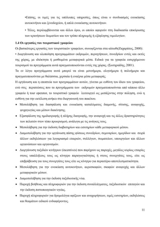 11
•Επίσης, οι τιµές για τις υπόλοιπες υπηρεσίες, όπως είναι ο συνδυασμός ενοικίασης
αυτοκινήτου και ξενοδοχείου, ή απλά ενοικίασης αυτοκινήτων.
• Τέλος, περιλαμβάνονται και άλλοι όροι, οι οποίοι αφορούν στη διαδικασία επικύρωσης
των κρατήσεων δωµατίων και τον τρόπο πληρωµής ή εξόφλησης τιµολογίων.
1.4 Οι εργασίες του τουριστικού γραφείου
Οι βασικότερες εργασίες των τουριστικών γραφείων, συνοψίζονται στα κάτωθι(Ζαχαράτος, 2000):
• Διοργάνωση και υλοποίηση προγραμμάτων εκδρομών, περιηγήσεων, συνεδρίων εντός και εκτός
της χώρας, με ιδιόκτητα ή μισθωμένα μεταφορικά μέσα. Ειδικά για τα γραφεία εισερχόμενου
τουρισμού τα προγράμματα αυτά πραγματοποιούνται εντός της χώρας. (Σωτηριάδης, 2001).
Τα εν λόγω προγράμματα αυτά μπορεί να είναι μονοήμερα, ολιγοήμερα ή πολυήμερα και
πραγματοποιούνται με θαλάσσια, χερσαία ή εναέρια μέσα μεταφοράς.
Η οργάνωση και η εποπτεία των προγραμμάτων αυτών, γίνεται με ευθύνη του ίδιου του γραφείου,
ενώ στις περιπτώσεις που τα προγράμματα των εκδρομών πραγματοποιούνται από κάποιο άλλο
γραφείο ή tour operator, το τουριστικό γραφείο λειτουργεί ως μεσάζοντας στην πώληση, ενώ η
ευθύνη για την εκτέλεση ανήκει στο διοργανωτή του πακέτου.
• Μεσολάβηση για διασφάλιση και ενοικίαση καταλύματος διαμονής, σίτισης, αναψυχής,
ψυχαγωγίας και μέσων διακίνησης.
• Εξασφάλιση της ημιδιατροφής ή πλήρης διατροφής, την αναψυχή και τις άλλες δραστηριότητες
των πελατών στον τόπο προορισμού, ανάλογα με τις ανάγκες τους.
• Μεσολάβηση για την έκδοση διαβατηρίων και εισιτηρίων κάθε μεταφορικού μέσου.
• Διαμεσολάβηση για την οργάνωση πάσης φύσεως συνεδρίων, σεμιναρίων, ημερίδων και σειρά
άλλων εκδηλώσεων για λογαριασμό εταιριών, συλλόγων, σωματείων, υπουργείων και άλλων
οργανώσεων και οργανισμών.
• Διοργάνωση ταξιδιών κινήτρων (incentives) που παρέχουν ως παροχές, μεγάλες κυρίως εταιρίες
στους υπαλλήλους τους ως κίνητρο παραγωγικότητας ή στους συνεργάτες τους, είτε ως
επιβράβευση για τους συνεργάτες τους είτε ως κίνητρο για περαιτέρω αποτελεσματικότητα.
• Μεσολάβηση για την ενοικίαση αυτοκινήτων, αεροσκαφών, σκαφών αναψυχής και άλλων
μεταφορικών μέσων.
• Διαμεσολάβηση για την έκδοση ταξιδιωτικής visa.
• Παροχή βοήθειας και πληροφοριών για την έκδοση συναλλάγματος, ταξιδιωτικών επιταγών και
την έκδοση πιστοποιητικών υγείας.
• Παροχή πληροφοριών για δρομολόγια αφίξεων και αναχωρήσεων, τιμές εισιτηρίων, εκδηλώσεις
και θεαμάτων ειδικού ενδιαφέροντος.
 
