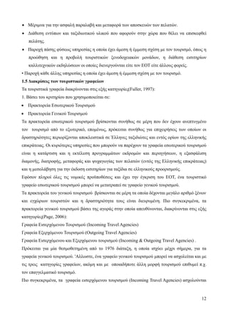 12
• Μέριμνα για την ασφαλή παραλαβή και μεταφορά των αποσκευών των πελατών.
• Διάθεση εντύπων και ταξιδιωτικού υλικού που αφορούν στην χώρα που θέλει να επισκεφθεί
πελάτης.
• Παροχή πάσης φύσεως υπηρεσίας η οποία έχει άμεση ή έμμεση σχέση με τον τουρισμό, όπως η
προώθηση και η προβολή τουριστικών ξενοδοχειακών μονάδων, η διάθεση εισιτηρίων
καλλιτεχνικών εκδηλώσεων οι οποίες διενεργούνται είτε τον ΕΟΤ είτε άλλους φορείς.
• Παροχή κάθε άλλης υπηρεσίας η οποία έχει άμεση ή έμμεση σχέση με τον τουρισμό.
1.5 Διακρίσεις των τουριστικών γραφείων
Τα τουριστικά γραφεία διακρίνονται στις εξής κατηγορίες(Fuller, 1997):
1. Βάσει του κριτηρίου που χρησιμοποιείται σε:
• Πρακτορεία Εσωτερικού Τουρισμού
• Πρακτορεία Γενικού Τουρισμού
Τα πρακτορεία εσωτερικού τουρισμού βρίσκονται συνήθως σε μέρη που δεν έχουν ανεπτυγμένο
τον τουρισμό από το εξωτερικό, επομένως, πρόκειται συνήθως για επιχειρήσεις των οποίων οι
δραστηριότητες περιορίζονται αποκλειστικά σε Έλληνες ταξιδιώτες και εντός ορίων της ελληνικής
επικράτειας. Οι κυριότερες υπηρεσίες που μπορούν να παρέχουν τα γραφεία εσωτερικού τουρισμού
είναι η κατάρτιση και η εκτέλεση προγραμμάτων εκδρομών και περιηγήσεων, η εξασφάλιση
διαμονής, διατροφής, μεταφοράς και ψυχαγωγίας των πελατών (εντός της Ελληνικής επικράτειας)
και η μεσολάβηση για την έκδοση εισιτηρίων για ταξίδια σε ελληνικούς προορισμούς.
Εφόσον πληροί όλες τις νομικές προϋποθέσεις και έχει την έγκριση του ΕΟΤ, ένα τουριστικό
γραφείο εσωτερικού τουρισμού μπορεί να μετατραπεί σε γραφείο γενικού τουρισμού.
Τα πρακτορεία του γενικού τουρισμού βρίσκονται σε μέρη τα οποία δέχονται μεγάλο αριθμό ξένων
και εγχώριων τουριστών και η δραστηριότητα τους είναι διευρυμένη. Πιο συγκεκριμένα, τα
πρακτορεία γενικού τουρισμού βάσει της αγοράς στην οποία απευθύνονται, διακρίνονται στις εξής
κατηγορίες(Page, 2006):
Γραφεία Εισερχόμενου Τουρισμού (Incoming Travel Agencies)
Γραφεία Εξερχόμενου Τουρισμού (Outgoing Travel Agencies)
Γραφεία Εισερχόμενου και Εξερχόμενου τουρισμού (Incoming & Outgoing Travel Agencies) .
Πρόκειται για μία θεσμοθετημένη από το 1976 διάταξη, η οποία ισχύει μέχρι σήμερα, για τα
γραφεία γενικού τουρισμού. 'Αλλωστε, ένα γραφείο γενικού τουρισμού μπορεί να ασχολείται και με
τις τρεις κατηγορίες γραφείων, ακόμη και με οποιαδήποτε άλλη μορφή τουρισμού επιθυμεί π.χ.
τον επαγγελματικό τουρισμό.
Πιο συγκεκριμένα, τα γραφεία εισερχόμενου τουρισμού (Incoming Travel Agencies) ασχολούνται
 