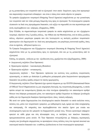 13
με τις μετακινήσεις των τουριστών από το εξωτερικό στον οποίο διαμένουν, προς έναν προορισμό
που παρουσιάζει τουριστικό ενδιαφέρον και είναι ο τόπος στον οποίο εδρεύει το γραφείο.
Τα γραφεία εξερχόμενου τουρισμού (Outgoing Travel Agencies) ασχολούνται με την μετακίνηση
των τουριστών από τον τόπο μόνιμης διαμονής τους προς το εξωτερικό. Τα συγκεκριμένα γραφεία
υλοποιούν τα δικά τους προγράμματα διακοπών, ενώ αξίζει να σημειωθεί οτι στα περισσότερα από
αυτά, περιλαμβάνουν και εκδρομές. (Ζαχαράτος, 2000).
Στην Ελλάδα, τα σημαντικότερα τουριστικά γραφεία τα οποία ασχολούνται με τον εξερχόμενο
τουρισμό, εδρεύουν στις 2 μεγάλες πόλεις, την Αθήνα και την Θεσσαλονίκη, ενώ σε άλλες μεγάλες
πόλεις, εδρεύουν μικρότερα γραφεία που είτε λειτουργούν ως πωλητές μεγάλων τουριστικών
πρακτορείων είτε δημιουργούν τα δικά τους προγράμματα, για μικρότερες κοινωνικά ομάδες, όπως
είναι τα σχολεία, αθλητικοί όμιλοι κ.α.
Τα Γραφεία Εισερχόμενου και Εξερχόμενου τουρισμού (Incoming & Outgoing Travel Agencies)
ασχολούνται τόσο με τις μετακινήσεις προς το εξωτερικό, όσο και με τις μετακινήσεις από το
εξωτερικό.
Επίσης, τα γραφεία, ανάλογα με την εξειδίκευση τους, χωρίζονται στα εξής(Ζαχαράτος, 2000):
• Διοργανωτές ταξιδιών (Tour Operators)
• Πρακτορεία ταξιδιών – λιανοπωλητές (Retailers)
• Πρακτορεία ταξιδιών – ανταποκριτές
Διοργανωτές ταξιδιών – Tour Operators: πρόκειται για εκείνους τους μεγάλους τουριστικούς
οργανισμoύς, οι οποίοι με ιδιόκτητα ή μισθωμένα μεταφορικά μέσα διοργανώνουν προγράμματα
διακοπών για μεγάλες ομάδες ατόμων σε τακτές ημερομηνίες.
Ο διοργανωτής ταξιδιών (Tour Operator) έχει οριστεί σύμφωνα με την IUOTO (International Onion
of Official Travel Organization) ως μια επιχείρηση διανομής της τουριστικής βιομηχανίας, η οποία
πρώτα εκτιμά την αναμενόμενη ζήτηση και στην συνέχεια εξασφαλίζει τον απαιτούμενο αριθμό
θέσεων στα διάφορα μεταφορικά μέσα, τον απατούμενο αριθμό δωματίων σε διάφορα ξενοδοχεία
καθώς και την δημιουργία διαφόρων δραστηριοτήτων, όπως τοπικές εκδρομές.
Με αυτό τον τρόπο δημιουργείται ένα ολοκληρωμένο πακέτο διακοπών το οποίο πωλείται στους
πελάτες του, μέσω των τουριστικών γραφείων, με καθορισμένη τιμή, ημέρα και τόπο αναχώρησης
και επιστροφής. Οι υπηρεσίες που περιλαμβάνονται στο πακέτο έχουν μια ενιαία και
ολοκληρωμένη τιμή και δεν μπορούν να διαχωριστούν μεταξύ τους. Τέτοιοι οργανισμοί υπάρχουν
αρκετοί σε κάθε χώρα και στη πλειοψηφία τους, οι πωλήσεις των πακέτων διακοπών,
πραγματοποιούνται μεσω αυτών. Οι Tour Operators συνεργάζονται με διάφορες αεροπορικές
εταιρίες και ξενοδοχεία επιχειρώντας να προσφέρουν στους πελάτες τους ένα σχετικά ποιοτικό και
οικονομικό πακέτο διακοπών και ο καθένας εξειδικεύεται σε έναν συγκεκριμένο προορισμό.
 