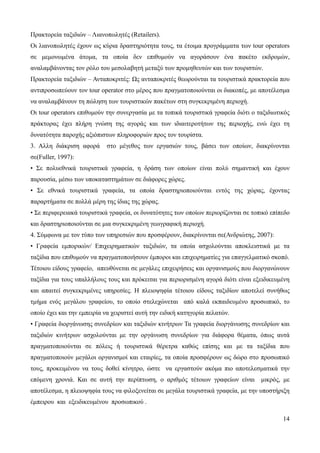 14
Πρακτορεία ταξιδιών – Λιανοπωλητές (Retailers).
Οι λιανοπωλητές έχουν ως κύρια δραστηριότητα τους, τα έτοιμα προγράμματα των tour operators
σε μεμονωμένα άτομα, τα οποία δεν επιθυμούν να αγοράσουν ένα πακέτο εκδρομών,
αναλαμβάνοντας τον ρόλο του μεσολαβητή μεταξύ των προμηθευτών και των τουριστών.
Πρακτορεία ταξιδιών – Ανταποκριτές: Ως ανταποκριτές θεωρούνται τα τουριστικά πρακτορεία που
αντιπροσωπεύουν τον tour operator στο μέρος που πραγματοποιούνται οι διακοπές, με αποτέλεσμα
να αναλαμβάνουν τη πώληση των τουριστικών πακέτων στη συγκεκριμένη περιοχή.
Οι tour operators επιθυμούν την συνεργασία με τα τοπικά τουριστικά γραφεία διότι ο ταξιδιωτικός
πράκτορας έχει πλήρη γνώση της αγοράς και των ιδιαιτεροτήτων της περιοχής, ενώ έχει τη
δυνατότητα παροχής αξιόπιστων πληροφοριών προς τον τουρίστα.
3. Αλλη διάκριση αφορά στο μέγεθος των εργασιών τους, βάσει των οποίων, διακρίνονται
σε(Fuller, 1997):
• Σε πολυεθνικά τουριστικά γραφεία, η δράση των οποίων είναι πολύ σημαντική και έχουν
παρουσία, μέσω των υποκαταστημάτων σε διάφορες χώρες.
• Σε εθνικά τουριστικά γραφεία, τα οποία δραστηριοποιούνται εντός της χώρας, έχοντας
παραρτήματα σε πολλά μέρη της ίδιας της χώρας.
• Σε περιφερειακά τουριστικά γραφεία, οι δυνατότητες των οποίων περιορίζονται σε τοπικό επίπεδο
και δραστηριοποιούνται σε μια συγκεκριμένη γεωγραφική περιοχή.
4. Σύμφωνα με τον τύπο των υπηρεσιών που προσφέρουν, διακρίνονται σε(Ανδριώτης, 2007):
• Γραφεία εμπορικών/ Επιχειρηματικών ταξιδιών, τα οποία ασχολούνται αποκλειστικά με τα
ταξίδια που επιθυμούν να πραγματοποιήσουν έμποροι και επιχειρηματίες για επαγγελματικό σκοπό.
Τέτοιου είδους γραφείο, απευθύνεται σε μεγάλες επιχειρήσεις και οργανισμούς που διοργανώνουν
ταξίδια για τους υπαλλήλους τους και πρόκειται για περιορισμένη αγορά διότι είναι εξειδικευμένη
και απαιτεί συγκεκριμένες υπηρεσίες. Η πλειοψηφία τέτοιου είδους ταξιδίων αποτελεί συνήθως
τμήμα ενός μεγάλου γραφείου, το οποίο στελεχώνεται από καλά εκπαιδευμένο προσωπικό, το
οποίο έχει και την εμπειρία να χειριστεί αυτή την ειδική κατηγορία πελατών.
• Γραφεία διοργάνωσης συνεδρίων και ταξιδιών κινήτρων Τα γραφεία διοργάνωσης συνεδρίων και
ταξιδιών κινήτρων ασχολούνται με την οργάνωση συνεδρίων για διάφορα θέματα, όπως αυτά
πραγματοποιούνται σε πόλεις ή τουριστικά θέρετρα καθώς επίσης και με τα ταξίδια που
πραγματοποιούν μεγάλοι οργανισμοί και εταιρίες, τα οποία προσφέρουν ως δώρο στο προσωπικό
τους, προκειμένου να τους δοθεί κίνητρο, ώστε να εργαστούν ακόμα πιο αποτελεσματικά την
επόμενη χρονιά. Και σε αυτή την περίπτωση, ο αριθμός τέτοιων γραφείων είναι μικρός, με
αποτέλεσμα, η πλειοψηφία τους να φιλοξενείται σε μεγάλα τουριστικά γραφεία, με την υποστήριξη
έμπειρου και εξειδικευμένου προσωπικού .
 