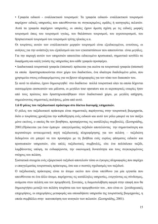 15
• Γραφεία ειδικού - εναλλακτικού τουρισμού: Τα γραφεία ειδικού- εναλλακτικού τουρισμού
παρέχουν ειδικές υπηρεσίες που απευθύνονται σε συγκεκριμένες ομάδες ή κατηγορίες πελατών.
Αυτά τα γραφεία παρέχουν υπηρεσίες, οι οποίες έχουν άμεση σχέση με τις ειδικές μορφές
τουρισμού όπως του τουρισμού υγείας, του θαλάσσιου τουρισμού, του αγροτουρισμού, του
θρησκευτικού τουρισμού του τουρισμού τρίτης ηλικίας κ.α.
Οι τουρίστες αυτών των εναλλακτικών μορφών τουρισμού είναι εξειδικευμένοι, εντούτοις, οι
ανάγκες για την ανάπτυξη του εξοπλισμού και των εγκαταστάσεων που απαιτούνται είναι μεγάλες.
Για την παροχή αυτών των υπηρεσιών απαιτείται ειδικευμένο προσωπικό, σημαντικό κονδύλι σε
διαφήμιση και καλή γνώση της υπηρεσίας που κάθε γραφείο προσφέρει.
• Διαδικτυακά τουριστικά γραφεία (internet): πρόκειται για εκείνα τα τουριστικά γραφεία (internet)
τα οποία δραστηριοποιούνται στον χώρο του διαδικτύου, ένα ιδιαίτερα διαδεδομένο μέσο, που
χρησιμεύει στους ενδιαφερόμενους για να βρουν πληροφορίες για τον τόπο των διακοπών του.
Σε αυτό το πλαίσιο, έχουν δημιουργηθεί στο διαδίκτυο πολλά τουριστικά sites τα οποία δέχονται
εκατομμύρια επισκεπτών και μάλιστα, οι μεγάλοι tour operators και οι αεροπορικές εταιρίες ήταν
από τους πρώτους που δραστηριοποιήθηκαν στον διαδικτυακό χώρο, με μεγάλη απήχηση,
σημειώνοντας σημαντικές πωλήσεις, μέσα από αυτό.
1.6 Ο ρόλος του ταξιδιωτικού πράκτορα στο δίκτυο διανομής υπηρεσιών.
Ο ρόλος του ταξιδιωτικού πράκτορα είναι σημαντικός παράγοντας στην τουριστική βιομηχανία,
διότι ο τουρίστας χρειάζεται την καθοδήγηση ενός ειδικού και αυτό τον ρόλο μπορεί να τον παίξει
μόνο εκείνος, ο οποίος θα τον βοηθήσει, προσφέροντας τις κατάλληλες συμβουλές. (Σωτηριάδης,
2001).Πρόκειται για έναν έμπειρο επαγγελματίας ταξιδιών αποτελώντας την σημαντικότερη και
περισσότερο αντικειμενική πηγή ταξιδιωτικής πληροφόρησης για τον πελάτη – ταξιδιώτη
δεδομένου οτι μπορεί να του προσφέρει με τη βοήθεια ενός ευρέως φάσματος ειδικών και
προσωπικών υπηρεσιών, είτε απλές ταξιδιωτικές συμβουλές, είτε ένα πολύπλοκο ταξίδι,
λαμβάνοντας υπόψη, τα ενδιαφέροντα, την οικονομική δυνατότητα και τους συγκεκριμένους
στόχους του πελάτη.
Συστατικά στοιχεία ενός εξαιρετικού ταξιδιού αποτελούν τόσο οι έγκυρες πληροφορίες που παρέχει
ο επαγγελματίας τουριστικός πράκτορας, όσο και ο σωστός σχεδιασμός του ταξιδιού.
Ο ταξιδιωτικός πράκτορας είναι το άτομο εκείνο που είναι υπεύθυνο για μία εργασία που
απευθύνεται σε ένα άλλο άτομο, παρέχοντας τις κατάλληλες υπηρεσίες, ενεργώντας ως σύνδεσμος,
ανάμεσα στον πελάτη και τον προμηθευτή. Συνεπώς, η διαμεσολάβηση αφορά στην επαφή που θα
δημιουργήσει μεταξύ του πελάτη τουρίστα και των προμηθευτών του , που είναι οι ξενοδοχειακές
επιχειρήσεις, οι επιχειρήσεις μεταφοράς και οποιαδήποτε υπηρεσία της τουριστικής βιομηχανίας, η
οποία συμβάλλει στην ικανοποίηση των αναγκών των πελατών. (Σωτηριάδης, 2001).
 