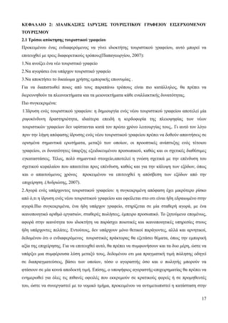 17
ΚΕΦΑΛΑΙΟ 2: ΔΙΑΔΙΚΑΣΙΕΣ ΙΔΡΥΣΗΣ ΤΟΥΡΙΣΤΙΚΟΥ ΓΡΑΦΕΙΟΥ ΕΙΣΕΡΧΟΜΕΝΟΥ
ΤΟΥΡΙΣΜΟΥ
2.1 Τρόποι απόκτησης τουριστικού γραφείου
Προκειμένου ένας ενδιαφερόμενος να γίνει ιδιοκτήτης τουριστικού γραφείου, αυτό μπορεί να
επιτευχθεί με τρεις διαφορετικούς τρόπους(Παπαγεωργίου, 2007):
1.Να ανοίξει ένα νέο τουριστικό γραφείο
2.Να αγοράσει ένα υπάρχον τουριστικό γραφείο
3.Να αποκτήσει το δικαίωμα χρήσης εμπορικής επωνυμίας .
Για να διαπιστωθεί ποιος από τους παραπάνω τρόπους είναι πιο κατάλληλος, θα πρέπει να
διερευνηθούν τα πλεονεκτήματα και τα μειονεκτήματα κάθε εναλλακτικής δυνατότητας.
Πιο συγκεκριμένα:
1.Ίδρυση ενός τουριστικού γραφείου: η δημιουργία ενός νέου τουριστικού γραφείου αποτελεί μία
ριψοκίνδυνη δραστηριότητα, ιδιαίτερα επειδή η κερδοφορία της πλειοψηφίας των νέων
τουριστικών γραφείων δεν υφίστανται κατά τον πρώτο χρόνο λειτουργίας τους,. Γι αυτό τον λόγο
πριν την λήψη απόφασης ίδρυσης ενός νέου τουριστικού γραφείου πρέπει να δοθούν απαντήσεις σε
ορισμένα σημαντικά ερωτήματα, μεταξύ των οποίων, οι προοπτικές ανάπτυξης ενός τέτοιου
γραφείου, οι δυνατότητες ύπαρξης εξειδικευμένου προσωπικού, καθώς και οι σχετικές διαθέσιμες
εγκαταστάσεις. Τέλος, πολύ σημαντικό στοιχείο,αποτελεί η γνώση σχετικά με την επένδυση του
σχετικού κεφαλαίου που απαιτείται προς επένδυση, καθώς και για την κάλυψη των εξόδων, όπως
και ο απαιτούμενος χρόνος προκειμένου να επιτευχθεί η απόσβεση των εξόδων από την
επιχείρηση .(Ανδριώτης, 2007).
2.Αγορά ενός υπάρχοντος τουριστικού γραφείου: η συγκεκριμένη απόφαση έχει μικρότερο ρίσκο
από ό,τι η ίδρυση ενός νέου τουριστικού γραφείου και οφείλεται στο οτι είναι ήδη εδραιωμένο στην
αγορά.Πιο συγκεκριμένα, ένα ήδη υπάρχον γραφείο, στηρίζεται σε μία σταθερή αγορά, με ένα
ικανοποιητικό αριθμό εργασιών, σταθερές πωλήσεις, έμπειρο προσωπικό. Το ζητούμενο επομένως,
αφορά στην ικανότητα του ιδιοκτήτη να παράσχει ποιοτικές και ικανοποιητικές υπηρεσίες στους
ήδη υπάρχοντες πελάτες. Εντούτοις, δεν υπάρχουν μόνο θετικοί παράγοντες, αλλά και αρνητικοί,
δεδομένου ότι ο ενδιαφερόμενος τουριστικός πράκτορας θα εξετάσει θέματα, όπως την εμπορική
αξία της επιχείρησης. Για να επιτευχθεί αυτό, θα πρέπει να συμφωνήσουν και τα δυο μέρη, ώστε να
υπάρξει μια συμφέρουσα λύση μεταξύ τους, δεδομένου οτι μια πραγματική τιμή πώλησης οδηγεί
σε διαπραγματεύσεις, βάσει των οποίων, τόσο ο αγοραστής όσο και ο πωλητής μπορούν να
φτάσουν σε μία κοινά αποδεκτή τιμή. Επίσης, ο υποψήφιος αγοραστής-επιχειρηματίας θα πρέπει να
ενημερωθεί για όλες τις πιθανές οφειλές που εκκρεμούν σε κρατικούς φορείς ή σε προμηθευτές
του, ώστε να συνεργαστεί με το νομικό τμήμα, προκειμένου να αντιμετωπιστεί η κατάσταση στην
 
