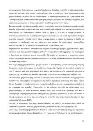 19
προκαταρκτικών διαδικασιών, ο τουριστικός πράκτορας θα πρέπει να προβεί σε κάποιες περαιτέρω
σημαντικές ενέργειες, μία από τις σημαντικότερες είναι η αναζήτηση νέων οικονομικών πηγών
χρηματοδότησης, οι οποίες θα του εξασφαλίσουν το απαραίτητο κεφάλαιο για τις επενδύσεις του.
Πιο συγκεκριμένα, τα περιουσιακά στοιχεία μιας εταιρίας, αφορούν στο διαθέσιμο κεφάλαιο, που
απαιτείται, προκειμένου να πραγματοποιηθούν επενδύσεις και να γίνουν έξοδα.
Τα περιουσιακά στοιχεία μιας εταιρίας μπορεί να είναι είτε άυλα είτε υλικά περιουσιακά στοιχεία.
Τα άυλα περιουσιακά στοιχεία δεν είναι απτά, συνεπώς δεν μπορούν ούτε να απογραφούν ούτε να
αποτιμηθούν και παραδείγματα τέτοιων είναι η φήμη, η πελατεία, ο επαγγελματισμός, η
εντιμότητα, οι γνώσεις και οι εμπειρία του προσωπικού και άλλα. Τα υλικά περιουσιακά στοιχεία
είναι όσα μπορούν να καταγραφούν όπως τα μηχανήματα, τα κτίρια, τα γραφεία, τα έπιπλα και
γενικότερα ο εξοπλισμός, για την απόκτηση των οποίων θα αναζητηθούν χρηματοδότες
προκειμένου να δοθεί το απαιτούμενο κεφάλαιο για τις επενδύσεις τους.
Στη περίπτωση που κάποιος αποφασίσει να αγοράσει ένα υπάρχον γραφείο, χρηματοδοτικές πηγές
μπορεί να είναι διάφοροι επενδυτές που επιθυμούν να αγοράσουν κάποιες μετοχές της εταιρίας που
ο ιδιοκτήτης του γραφείου πουλά ή ενοικιάζει. Σε αυτήν την περίπτωση ο αγοραστής γίνεται
μέτοχος της εταιρίας και έχει δικαίωμα συμμετοχής στα κέρδη αλλά και στην λήψη αποφάσεων σε
ότι αφορά στην εταιρία.
Μία ακόμη πηγή χρηματοδότησης μπορεί να είναι οι προμηθευτές, ή οι συνεργάτες της εταιρίας,
δεδομένου ότι μία επιτυχημένη και συμφέρουσα συμφωνία ανάμεσα στο τουριστικό γραφείο και
ενός ή κάποιων από τους προμηθευτές του, μπορεί να διευκολύνει τον τουριστικό πράκτορα, ο
οποίος να μην είναι πλέον σε δύσκολη οικονομική κατάσταση στην οποία μπορεί να βρίσκεται.
Επιπλέον πηγή χρηματοδότησης είναι και οι τράπεζες, δεδομένου ότι δάνεια από αυτές μπορούν να
διατεθούν σε οποιονδήποτε ενδιαφερόμενο τουριστικό πράκτορα. Εντούτοις, πριν πάρει κάποιο
δάνειο, θα πρέπει να συμβουλευτεί τους νομικούς συμβούλους του για να αποφασίσει ποιό είναι το
πιο συμφέρον και ασφαλές. Σημειωτέον οτι οι τράπεζες μπορούν να αποτελέσουν πηγή
χρηματοδότησης και στην περίπτωση ίδρυσης ενός νέου τουριστικού γραφείου, ενώ και οι
επιδοτήσεις ή επιχορηγήσεις δίνονται από κρατικούς ή διεθνείς οργανισμούς γι αυτό τον σκοπό, οι
οποίες παρέχονται με στόχο την προώθηση και ανάπτυξη της τουριστικής πολιτικής που έχει
υιοθετηθεί.(Ανδριώτης, 2007).
Συνεπώς, ο τουριστικός πράκτορας αφού αποφασίσει και επιλέξει τον τρόπο κτήσης δικού του
τουριστικού γραφείου, αναζητά χρηματοδότηση, για την υλοποίηση του εγχειρήματος του.
Εντούτοις, ο τουριστικός πράκτορας θα πρέπει να λάβει υπόψη του κάποιες επιμέρους σημαντικές
παραμέτρους οι οποίες θα του εξασφαλίσουν την ομαλή και ορθή λειτουργία της επιχείρησης του.
 