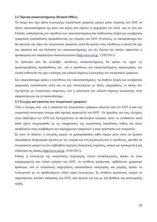 20
2.2 Ίδρυση υποκαταστήματος (Branch Office).
Το άτομο που έχει άδεια λειτουργίας τουριστικού γραφείου μπορεί μέσω έγκρισης του ΕΟΤ να
ιδρύει υποκαταστήματα όχι μόνο στο μέρος που εδρεύει η επιχείρηση του αλλά και σε όλη την
Ελλάδα, καθορίζοντας τον υπεύθυνο του υποκαταστήματος και διαθέτοντας πλήρη και ανεξάρτητη
γραφειακή εγκατάσταση, προποθέτοντας την έγκριση του ΕΟΤ. Εντούτοις, το υποκατάστημα δεν
θα αποτελεί την έδρα του τουριστικού γραφείου, αλλά θα οριστεί νέος υπεύθυνος ο οποίος θα έχει
την εποπτεία και την διοίκηση του υποκαταστήματος, για την ίδρυση του οποίου, απαιτείται η
προσκόμιση των απαραίτητων δικαιολογητικών.(http:www.eot.gr, 15/05/2011).
Το πρόσωπο που θα αναλάβει υπεύθυνος υποκαταστήματος θα πρέπει να τηρεί τις
προαναφερθείσες προϋποθέσεις και εάν ο υπεύθυνος του υποκαταστήματος παρανομήσει, την
τελική ευθύνη θα την έχει ο κάτοχος του ειδικού σήματος λειτουργίας του τουριστικού γραφείου.
Στο υποκατάστημα πρέπει ο υπεύθυνος του υποκαταστήματος να διαθέτει πλήρη και ανεξάρτητη
γραφειακή εγκατάσταση αλλά και να μην συστεγάζεται με άλλες επιχειρήσεις, οι οποίες δεν
σχετίζονται με τουριστικές υπηρεσίες, ενώ η ανανέωση του ειδικού σήματος λειτουργίας είναι
απαραίτητη και για το υποκατάστημα.
2.3 Έλεγχος και εποπτεία των τουριστικών γραφείων.
Τόσο ο έλεγχος όσο και η εποπτεία των τουριστικών γραφείων ασκείται από τον ΕΟΤ ή από την
τουριστική αστυνομία ύστερα από σχετική παραγγελία του ΕΟΤ. Οι αρμόδιοι για τους ελέγχους
είναι υπάλληλοι του ΕΟΤ και διενεργούνται σε πανελλήνια κλίμακα, ώστε να εντοπίσουν κατά
πόσο έχουν συμμορφωθεί με τις υποχρεώσεις της τουριστικής νομοθεσίας καθώς και όσων
αποβλέπουν στην αναβάθμιση των παρεχόμενων υπηρεσιών ή στην προστασία των τουριστών.
Σε αυτό το πλαίσιο, ο ελεγκτής μπορεί να χρησιμοποιήσει κάθε νόμιμο μέσο ώστε να ζητήσει
οποιαδήποτε πληροφορία σχετική με την εταιρία και στη περίπτωση που ο υπεύθυνος, αρνηθεί να
συνεργαστεί, μπορεί να του επιβληθούν σχετικές διοικητικές κυρώσεις, ακόμη και προσωρινή ή και
ανάκληση της άδειας.(http:www.eot.gr, 15/05/2011).
Επίσης η λειτουργία της τουριστικής επιχείρησης έναντι ανταλλάγματος, πρέπει να είναι
καταχωρημένη στο ειδικό μητρώο του ΕΟΤ, σε αντίθετη περίπτωση, επιβάλλεται χρηματικό
πρόστιμο, ενώ οι τουριστικές επιχειρήσεις οποιασδήποτε κατηγορίας και μορφής, πρέπει να
λειτουργούν με το προβλεπόμενο ειδικό σήμα λειτουργίας. Σε αντίθετη περίπτωση, μπορεί να
σφραγίζονται, κατόπιν απόφασης του ΕΟΤ, από όργανα του και με την βοήθεια της αστυνομικής
αρχής.
 