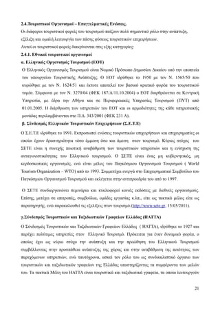 21
2.4.Τουριστικοί Οργανισμοί – Επαγγελματικές Ενώσεις.
Οι διάφοροι τουριστικοί φορείς του τουρισμού παίζουν πολύ σημαντικό ρόλο στην ανάπτυξη,
εξέλιξη και ομαλή λειτουργία των πάσης φύσεως τουριστικών επιχειρήσεων.
Αυτοί οι τουριστικοί φορείς διακρίνονται στις εξής κατηγορίες:
2.4.1. Εθνικοί τουριστικοί οργανισμοί
α. Ελληνικός Οργανισμός Τουρισμού (ΕΟΤ)
Ο Ελληνικός Οργανισμός Τουρισμού είναι Νομικό Πρόσωπο Δημοσίου Δικαίου υπό την εποπτεία
του υπουργείου Τουριστικής Ανάπτυξης. Ο ΕΟΤ ιδρύθηκε το 1950 με τον Ν. 1565/50 που
κυρώθηκε με τον Ν. 1624/51 και έκτοτε αποτελεί τον βασικό κρατικό φορέα του τουριστικού
τομέα. Σύμφωνα με τον Ν. 3270/04 (ΦΕΚ 187/Α/11.10.2004) ο ΕΟΤ διαρθρώνεται σε Κεντρική
Υπηρεσία, με έδρα την Αθήνα και σε Περιφερειακές Υπηρεσίες Τουρισμού (ΠΥΤ) από
01.01.2005. Η διάρθρωση των υπηρεσιών του ΕΟΤ και οι αρμοδιότητες της κάθε υπηρεσιακής
μονάδας περιλαμβάνονται στο Π.Δ. 343/2001 (ΦΕΚ 231 Α).
β. Σύνδεσμός Ελληνικών Τουριστικών Επιχειρήσεων (Σ.Ε.Τ.Ε)
Ο Σ.Ε.Τ.Ε ιδρύθηκε το 1991. Εκπροσωπεί ενώσεις τουριστικών επιχειρήσεων και επιχειρηματίες οι
οποίοι έχουν δραστηριότητα τόσο έμμεση όσο και άμεση στον τουρισμό. Κύριος στόχος του
ΣΕΤΕ είναι η συνεχής ποιοτική αναβάθμιση των τουριστικών υπηρεσιών και η ενίσχυση της
ανταγωνιστικότητας του Ελληνικού τουρισμού. Ο ΣΕΤΕ είναι ένας μη κυβερνητικός, μη
κερδοσκοπικός οργανισμός, ενώ είναι μέλος του Παγκόσμιου Οργανισμού Τουρισμού ( World
Tourism Organization – WTO) από το 1993. Συμμετέχει ενεργά στο Επιχειρηματικό Συμβούλιο του
Παγκόσμιου Οργανισμού Τουρισμού και εκλέγεται στην αντιπροεδρία του από το 1997.
Ο ΣΕΤΕ συνδιοργανώνει σεμινάρια και κυκλοφορεί κοινές εκδόσεις με διεθνείς οργανισμούς.
Επίσης, μετέχει σε επιτροπές, συμβούλια, ομάδες εργασίας κ.λπ., είτε ως τακτικό μέλος είτε ως
παρατηρητής, ενώ παρακολουθεί τις εξελίξεις στον τουρισμό.(http://www.sete.gr, 15/05/2011).
γ.Σύνδεσμός Τουριστικών και Ταξιδιωτικών Γραφείων Ελλάδος (HATTA)
Ο Σύνδεσμός Τουριστικών και Ταξιδιωτικών Γραφείων Ελλάδος ( HATTA), ιδρύθηκε το 1927 και
παρέχει πολύτιμες υπηρεσίες στον Ελληνικό Τουρισμό. Πρόκειται για έναν δυναμικό φορέα, ο
οποίος έχει ως κύριο στόχο την ανάπτυξη και την προώθηση του Ελληνικού Τουρισμού
συμβάλλοντας στην προσπάθεια ανάπτυξης της χώρας και στην αναβάθμιση της ποιότητας των
παρεχόμενων υπηρεσιών, ενώ ταυτόχρονα, ασκεί τον ρόλο του ως συνδικαλιστικό όργανο των
τουριστικών και ταξιδιωτικών γραφείων της Ελλάδας υποστηρίζοντας τα συμφέροντα των μελών
του. Τα τακτικά Μέλη του ΗΑΤΤΑ είναι τουριστικά και ταξιδιωτικά γραφεία, τα οποία λειτουργούν
 