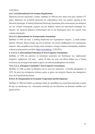 23
15/05/2011).
4.I.C.A.O (International Civil Aviation Organization)
Πρόκειται για έναν οργανισμό, ο οποίος ιδρύθηκε το 1944 και στον οποίο είναι μέλη περίπου 157
χώρες. Πρόκειται για τη διεθνή οργάνωση των κυβερνήσεων όλων των κρατών ,σχετικά με την
Πολιτική Αεροπορία. Η Διεθνής Οργάνωση Πολιτικής Αεροπορίας θέτει κανονισμούς και δεδομένα
για την εναέρια κυκλοφορία, μεριμνά για την ασφαλή, άψογη και οικονομική μεταφορά των
πολιτών, την αποφυγή αθέμιτου ανταγωνισμού και τα ίσα δικαιώματα όλων των κρατών στην
εναέρια κυκλοφορία.
5.Ι.Α.Τ.Α. (International Air Transportation Association).
Ιδρύθηκε το 1945 και είναι η Διεθνής Οργάνωση των Αεροπορικών εταιριών , η οποία αριθμεί
περίπου 140 μέλη. Κύριος στόχος της είναι η επίλυση των κοινών προβλημάτων των αεροπορικών
εταιριών, όπως προμήθειες και έλεγχος τιμών καυσίμων, έλεγχος εναέριας κυκλοφορίας, ασφάλεια
πτήσεων,αεροπειρατείες και άλλα. (http://www.hatta.gr, 15/05/2011)
6. U.F.T.A.A. (International Federation of Travel Agencies Associations)
Ιδρύθηκε το 1950 και αποτελεί τη παγκόσμια οργάνωση των Συνδέσμων των ταξιδιωτικών
Γραφείων, αριθμώντας 110 μέλη – κράτη. Η έδρα της είναι στο Μόντε Κάρλο και η Γενική
συνέλευση της συνέρχεται μια φορά το χρόνο, για επίλυση προβλημάτων του κλάδου.
7.E.C.T.A.A. (European Community’s Travel Agencies Associations)
Ιδρύθηκε το 1960, με έδρα τις Βρυξέλες και σε αυτή την οργάνωση, η Ελλάδα προσχώρησε το
1979. Τα μέλη της συνέρχονται τέσσερις φορές το χρόνο και συζητούν θέματα που απασχολούν
μόνο την Ευρωπαική Κοινότητα.
8.O.E.C.D. (Organization for Economic Cooperation and Development)
Ιδρύθηκε το 1960 στο Παρίσι, με απώτερο στόχο την προώθηση της τουριστικής πολιτικής η οποία
θα έχει ως αποτέλεσμα την οικονομική ανάπτυξη και την βελτίωση του βιοτικού επιπέδου των
χωρών-μελών.
 