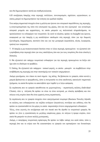 25
που θα δημιουργήσουν πιστή και σταθερή πελατεία.
6.Η αναζήτηση ύπαρξης στην περιοχή, συλλόγων, συνεταιρισμών, σχολείων, οργανώσεων, οι
οποίες μπορεί να δημιουργήσουν την ανάγκη για ομαδικά ταξίδια.
Ένα ακόμη σημαντικό στοιχείο είναι η μελέτη και έρευνα του ιστορικού παρελθόντος της περιοχής,
η αναγνωρισιμότητα της τόσο στο εσωτερικό της χώρας, όσο και στο εξωτερικό και γενικότερα
ιστορικά μνημεία και αρχαιότητες, τα οποία μπορούν ως πολιτιστικά κληροδοτήματα, να
προσελκύσουν το ενδιαφέρον των τουριστών. Σε αυτό το πλαίσιο, πρέπει να διεξαχθεί και έρευνα,
αναφορικά με την ύπαρξη η μη κατάλληλων υποδομών στη περιοχή, τόσο για την διαμονή
(ξενοδοχεία, διαμερίσματα, πανσιόν) όσο και για την μεταφορά (αεροπλάνα, πλοία, λεωφορεία,
τραίνα) των τουριστών.
7. Η ύπαρξη η μη συγκοινωνιακού δικτύου στην εν λόγω περιοχή, προκειμένου να εξεταστεί εάν
η πρόσβαση στην περιοχή τόσο για τους υπαλλήλους όσο και για τους τουρίστες θα είναι εύκολη ή
δύσκολη.
8. Θα εξεταστεί εάν υπάρχει τουριστικό ενδιαφέρον για την περιοχή, προκειμένου να δείξει εάν
έχει κάτι το ιδιαίτερο να προβάλει.
9. Επίσης, θα εξεταστεί εάν υπάρχουν τοπικοί φορείς, οι οποίοι μποορύν να συμβάλλουν στην
αναβάθμιση της περιοχής και στην υποστήριξη των τοπικών επιχιερήσεων.
Ακόμη ερωτήματα, του τύπου σε ποιό σημείο της πόλης θα βρίσκεται το γραφείο, πόσο κοντά η
μακριά βρίσκονται οι προμηθευτές, ώστε η συνεργασία να είναι αποδοτική, αποτελούν σημαντικά
ζητήματα, τα οποία θα πρέπει να απαντηθούν πριν ληφθεί η εν λόγω απόφαση.
Σε περίπτωση που το γραφείο απευθύνεται σε μεμονωμένους – περαστικούς πελάτες (Individual
Clients), τότε η στέγαση θα πρέπει να είναι να είναι κεντρικά, με εύκολη πρόσβαση και στο
ισόγειο ενός κτιρίου όπου θα είναι εμφανές στους περαστικούς.
Σε περίπτωση που το γραφείο στοχεύει στον επαγγελματικό τουρισμό (Business Travels), δηλαδή
σε πελάτες που ενδιαφέρονται για ταξίδια κινήτρων (incentives), συνέδρια και εκθέσεις τότε θα
πρέπει να εγκατασταθεί σε ένα μέρος το οποίο παρουσιάζει έντονο επιχειρηματικό ενδιαφέρον.
Τέλος, είναι γεγονός ότι ανεξάρτητα από τον σκοπό που θα ιδρυθεί το τουριστικό γραφείο, θα
πρέπει να γίνει η εγκατάσταση σε μεγάλης επιφάνειας χώρο, σε ισόγειο ή όροφο κτιρίου, στον
οποίο θα μπορούν να γίνουν πολλές μετατροπές.
Ακόμη, ο υποψήφιος τουριστικός πράκτορας θα πρέπει να λάβει υπόψη του κατά πόσο, τόσο η
περιοχή όσο και το κτίριο που θα εγκαταστήσει το γραφείο του προσφέρουν την δυνατότητα
 