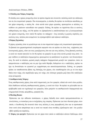 27
Αναλυτικότερα: (Ντόκου, 2000).
1. Είσοδος και Χώρος Αναμονής:
Η είσοδος και ο χώρος αναμονής είναι τα πρώτα σημεία που συναντά ο πελάτης κατά την επίσκεψη
του σε ένα τουριστικό γραφείο. Πιο συγκεκριμένα, η είσοδος θα πρέπει να συνδέεται απευθείας με
τον χώρο αναμονής, ο οποίος θα είναι κοντά στον χώρο εργασίας, προκειμένου οι πελάτες να
νιώθουν οτι μπαίνουν κατευθείαν στο γραφείο. Επίσης, θα πρέπει να τηρούνται όλοι οι κανόνες
καθαριότητας και τάξης, ενώ θα πρέπει να εξασφαλιστεί η αποδοτικότητα και η λειτουργικότητα
του χώρου αναμονής, στον οποίο θα πρέπει να υπάρχουν ένας καναπές ή μερικές καρέκλες για
εκείνους τους πελάτες που αναμένουν να εξυπηρετηθούν από κάποιον υπάλληλο.
2.Χώρος Εργασίας:
Ο χώρος εργασίας είναι το μεγαλύτερο και το πιο σημαντικό τμήμα ενός τουριστικού πρακτορείου.
Τα βασικά του χαρακτηριστικά γνωρίσματα αφορούν στο οτι πρέπει να είναι ένας ευχάριστος και
λειτουργικός χώρος, τόσο για τους εργαζόμενους όσο και για τους πελάτες. Ένας βασικός κανόνας
γι αυτό τον σκοπό αποτελεί το ότι θα πρέπει τα γραφεία να μην είναι κοντά μεταξύ τους ώστε να
μην νιώθουν οι υπάλληλοι στριμωγμένοι, προκειμένου να αποδώσουν το μέγιστο των δυνατοτήτων
τους. Σε αυτό το πλαίσιο, μερικές φορές υπάρχουν διαχωριστικά μεταξύ των γραφείων, ώστε να
απομονώνεται ο υπάλληλος και να μην έχει πολύ θόρυβο, δεδομένου οτι ο υπάλληλος, πρέπει να
έχει τη δυνατότητα να εργαστεί με ευχαρίστηση και αποτελεσματικότητα. Επίσης, τα γραφεία
πρέπει να τοποθετούνται βάσει της διάταξης του χώρου, είτε τοποθετημένα είτε με το ένα άκρο
δίπλα στον τοίχο, είτε παράλληλα προς τον τοίχο, είτε τέσσερα γραφεία μαζί όπου δύο υπάλληλοι
είναι αντικριστά.
3.Αποθηκευτικός Χώρος:
Ένας αποθηκευτικός χώρος είναι πολύ σημαντικός για ένα γραφείο, ειδικά εάν αυτό είναι μεγάλο,
διότι διαθέτουν πολλούς αποθηκευτικούς χώρους, γι αυτό τον λόγο θα πρέπει να μελετηθεί και να
προβλεφθεί κατά τον σχεδιασμό του γραφείου, διότι μπορούν να αποθηκευτούν διαφημιστικά και
ενημερωτικά έντυπα, προμήθειες, γραφική ύλη.
4.Meeting Room:
Πρόκειται για την αίθουσα συσκέψεων, ο χώρος δηλαδή στον οποίο πραγματοποιούνται οι
συνελεύσεις, οι συσκέψεις και οι συζητήσεις της εταιρίας. Πρόκειται για έναν ιδιωτικό χώρο, στον
οποίο, ο διευθυντής θα συναντά τόσο τους πελάτες ή τους προμηθευτές όσο και το προσωπικό
όταν αυτό είναι απαραίτητο και γι αυτό τον σκοπό είναι συνήθως εξοπλισμένο από ένα μεγάλο
οβάλ τραπέζι και καρέκλες.
5. Χώρος για φαγητό: Πρόκειται για τον χώρο στον οποίο οι υπάλληλοι κάνουν διάλλειμα, ώστε
 